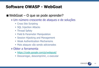 OWASP 
10 
Software OWASP -WebGoat 
WebGoat –O que se pode aprender? 
Um número crescente de ataques e de soluções 
Cross Site Scripting 
SQL Injection Attacks 
Thread Safety 
Field & Parameter Manipulation 
Session Hijacking and Management 
Weak Authentication Mechanisms 
Mais ataques vão sendo adicionados 
Obter a ferramenta 
https://code.google.com/p/webgoat/ 
Descarregar, descomprimir, e executar  