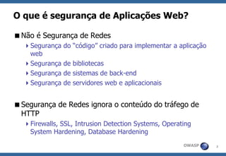 3 
OWASP 
O que é segurança de Aplicações Web? 
Não é Segurança de Redes 
Segurança do “código” criado para implementar a aplicação web 
Segurança de bibliotecas 
Segurança de sistemas de back-end 
Segurança de servidores web e aplicacionais 
Segurança de Redes ignora o conteúdo do tráfego de HTTP 
Firewalls, SSL, Intrusion Detection Systems, Operating System Hardening, Database Hardening  