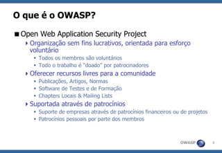 OWASP 
5 
O que é o OWASP? 
Open Web Application Security Project 
Organização sem fins lucrativos, orientada para esforço voluntário 
Todos os membros são voluntários 
Todo o trabalho é “doado” por patrocinadores 
Oferecer recursos livres para a comunidade 
Publicações, Artigos, Normas 
Software de Testes e de Formação 
Chapters Locais & Mailing Lists 
Suportada através de patrocínios 
Suporte de empresas através de patrocínios financeiros ou de projetos 
Patrocínios pessoais por parte dos membros  