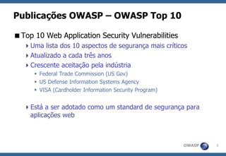 OWASP 
7 
Publicações OWASP –OWASP Top 10 
Top 10 Web Application Security Vulnerabilities 
Uma lista dos 10 aspectos de segurança mais críticos 
Atualizado a cada três anos 
Crescente aceitação pela indústria 
Federal Trade Commission (US Gov) 
US Defense Information Systems Agency 
VISA (Cardholder Information Security Program) 
Está a ser adotado como um standard de segurança para aplicações web  