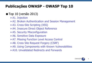 OWASP 
8 
Publicações OWASP -OWASP Top 10 
Top 10 (versão 2013) 
A1. Injection 
A2. Broken Authentication and Session Management 
A3. Cross-Site Scripting (XSS) 
A4. Insecure Direct Object Reference 
A5. Security Misconfiguration 
A6. Sensitive Data Exposure 
A7. Missing Function Level Access Control 
A8. Cross Site Request Forgery (CSRF) 
A9. Using Components with Known Vulnerabilities 
A10. Unvalidated Redirects and Forwards  
