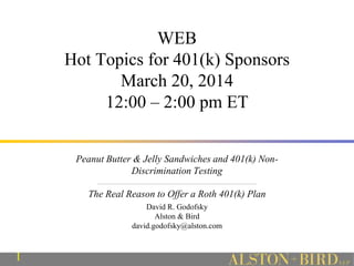 1
WEB
Hot Topics for 401(k) Sponsors
March 20, 2014
12:00 – 2:00 pm ET
Peanut Butter & Jelly Sandwiches and 401(k) Non-
Discrimination Testing
_________________________________________________________________________________
The Real Reason to Offer a Roth 401(k) Plan
David R. Godofsky
Alston & Bird
david.godofsky@alston.com
 