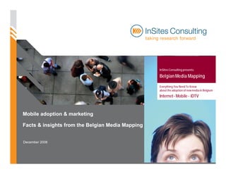 InSites Consulting presents:

                                                  Belgian Media Mapping

                                                  Everything You Need To Know
                                                  about the adoption of new media in Belgium
                                                  Internet - Mobile - iDTV



Mobile adoption & marketing

Facts & insights from the Belgian Media Mapping


December 2008
 