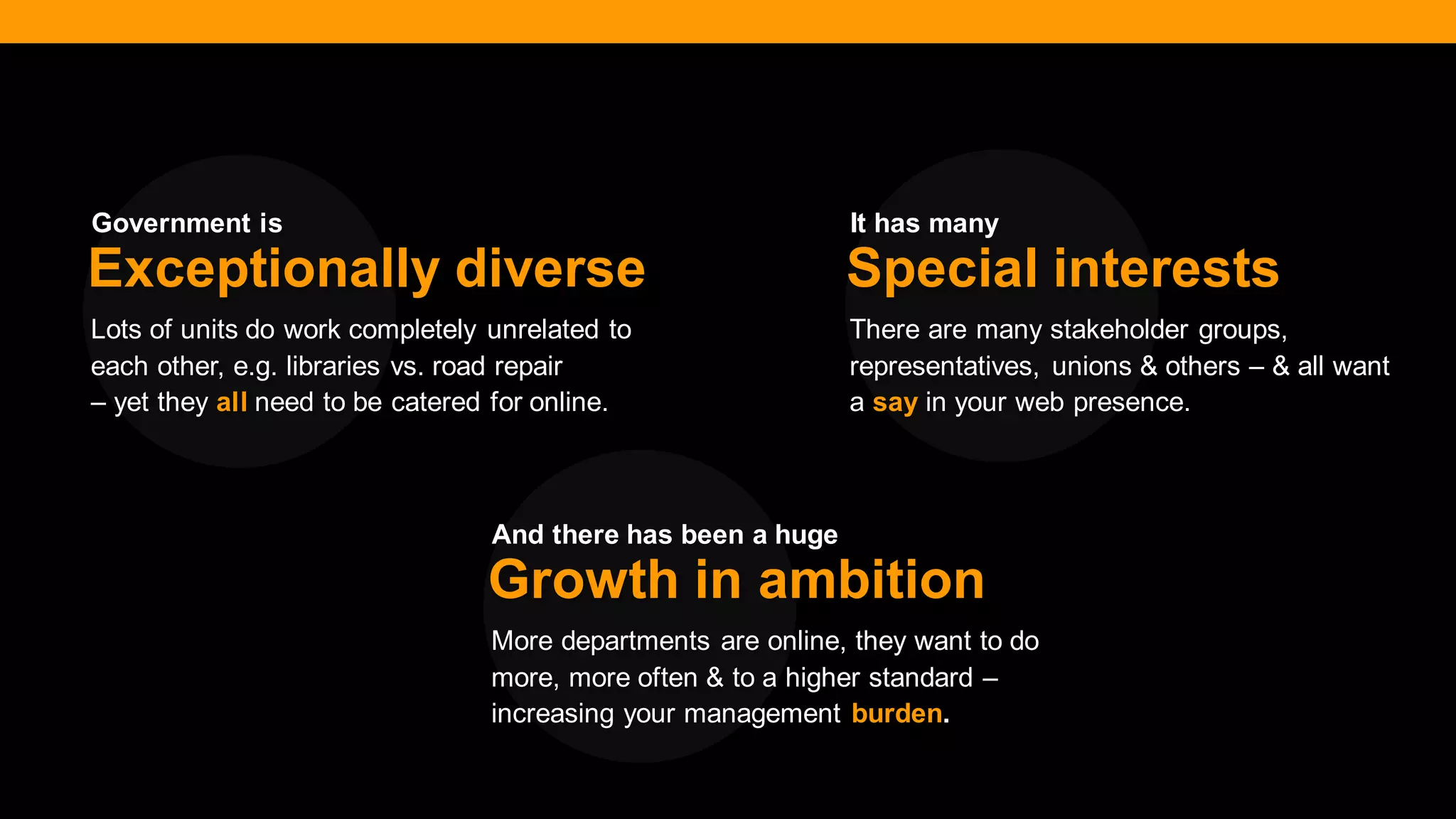 @diffily | @siteimprove | #WebGovernance 
Lots of units do work completely unrelated to each other, e.g. libraries vs. road repair 
– yet they all need to be catered for online. 
Exceptionally diverse 
There are many stakeholder groups, representatives, unions & others – & all want a say in your web presence. 
Special interests 
More departments are online, they want to do more, more often & to a higher standard – increasing your management burden. 
Growth in ambition 
Government is 
It has many 
And there has been a huge  