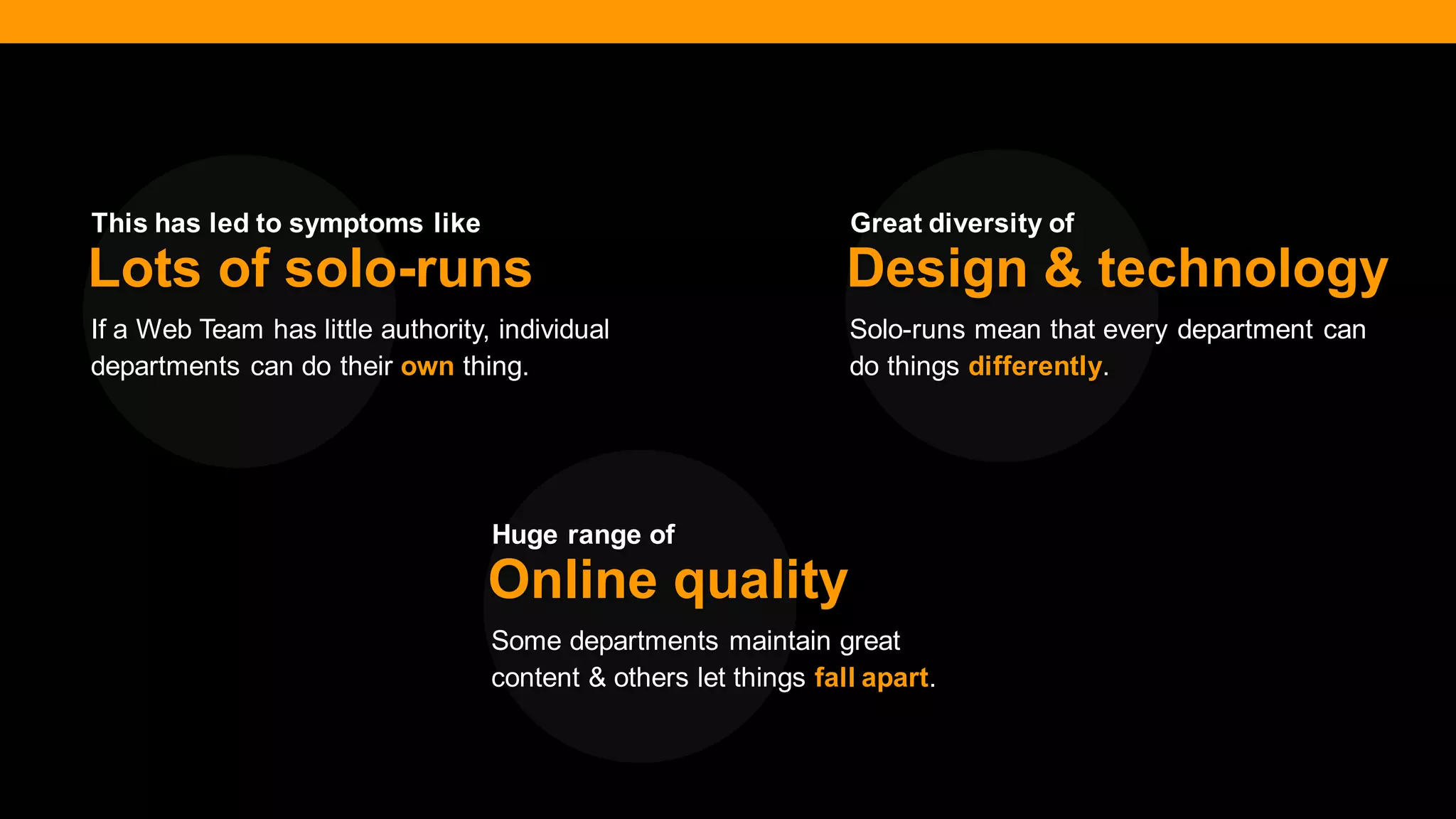 @diffily | @siteimprove | #WebGovernance 
If a Web Team has little authority, individual departments can do their own thing. 
Lots of solo-runs 
Solo-runs mean that every department can do things differently. 
Design & technology 
Some departments maintain great content & others let things fall apart. 
Online quality 
This has led to symptoms like 
Great diversity of 
Huge range of  