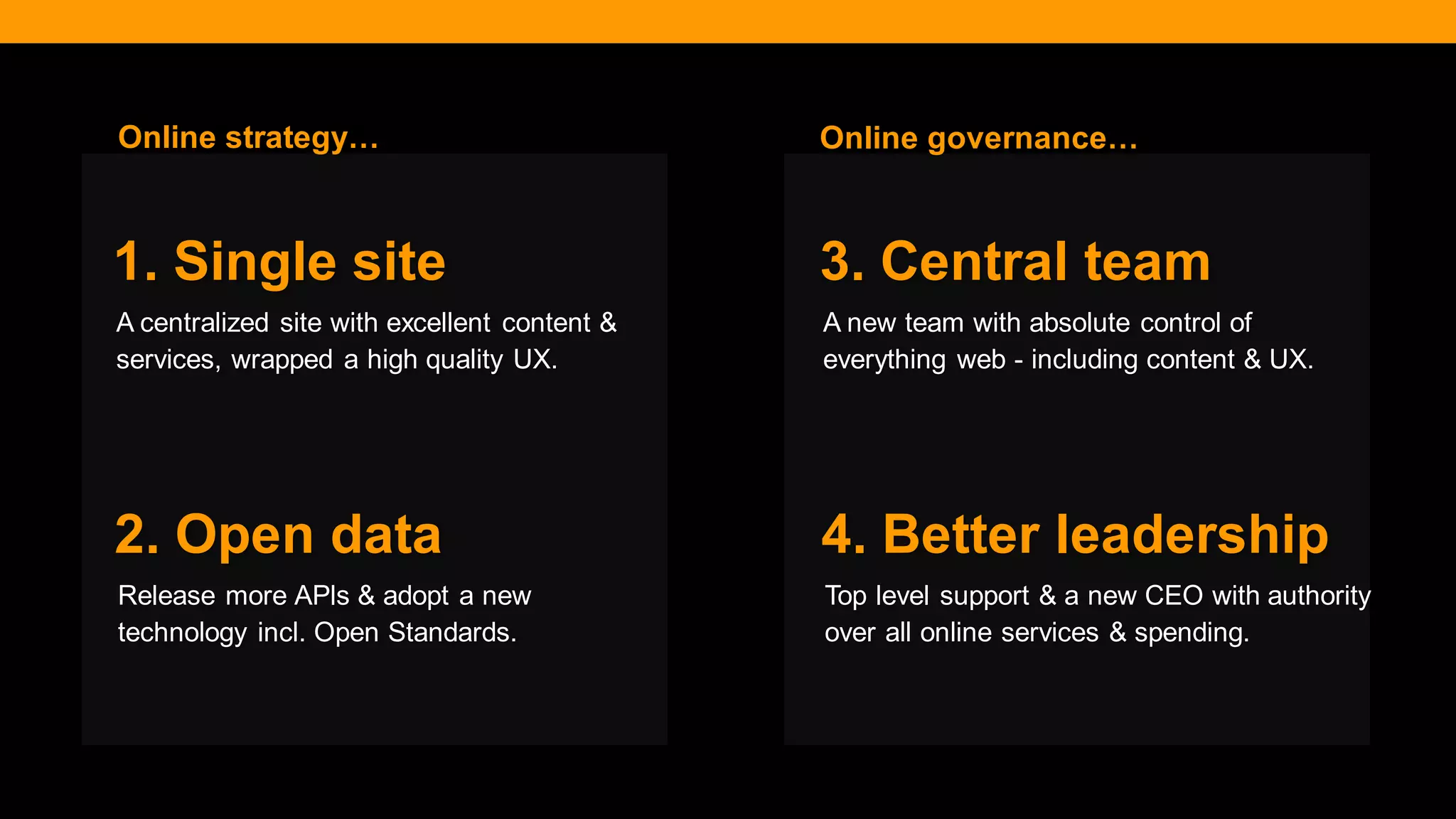 @diffily | @siteimprove | #WebGovernance 
A centralized site with excellent content & services, wrapped a high quality UX. 
1. Single site 
Release more APls & adopt a new technology incl. Open Standards. 
2. Open data 
A new team with absolute control of everything web - including content & UX. 
3. Central team 
Top level support & a new CEO with authority over all online services & spending. 
4. Better leadership 
Online governance… 
Online strategy…  