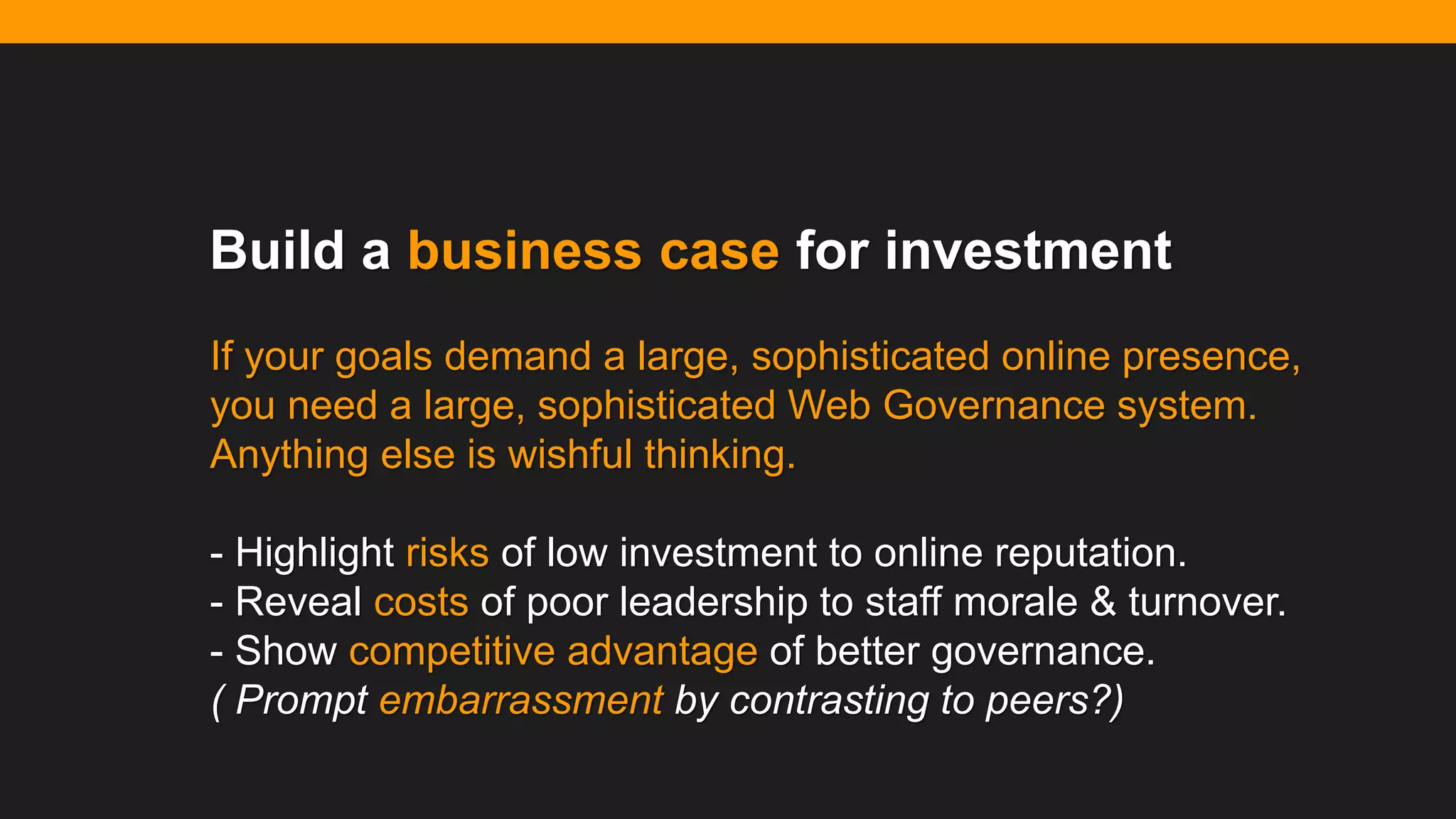@diffily | @siteimprove | #WebGovernance@diffily | @siteimprove | #WebGovernance
Build a business case for investment
If your goals demand a large, sophisticated online presence,
you need a large, sophisticated Web Governance system.
Anything else is wishful thinking.
- Highlight risks of low investment to online reputation.
- Reveal costs of poor leadership to staff morale & turnover.
- Show competitive advantage of better governance.
( Prompt embarrassment by contrasting to peers?)
 