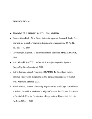 BIBLIOGRÁFICA:
 TOMADO DE; LIBRO DE KAIZEN: IMAI,M (1994).
 Brunet, Adam Paul y New, Steve. Kaizen in Japan: an Empirical Study. En:
International journal of operations & productionmanagement, 23, No.12,
pp.1426-1446. 2003.
 Govindarajan, Rajaram. El desordensanitario tiene cura. MARGE BOOKS,
2010.
 Imai, Masaaki. KAIZEN. La clave de la ventaja competitiva japonesa.
Compañíaeditorial continetal, 2001.
 Suárez Barraza, Manuel Francisco. El KAIZEN. La filosofía de mejora
continua e innovación incremental detrás de la administración porcalidad
total. Panorama Editorial, 2007.
 Suárez Barraza, Manuel Francisco y Miguel Dávila, JoséÁngel. Encontrando
al Kaizen: Un análisis teórico de la Mejora Continua. En: Pecunia. Revista de
la Facultad de Ciencias Económicas y Empresariales, Universidad de León.
No.7, pp.285-311. 2009.
 