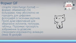 Формат GIF
(Graphic Interchange Format) —
формат, обмежений 256
кольорами, тому абсолютно не
підходить для цифрових
фотографій із тисячами відтінків.
Проте дуже ефективний для
зберігання логотипів, піктограм,
таблиць. Підтримує прозорість
зображення та дозволяє
створювати різноманітну анімацію
(тема 18 уроку)
 