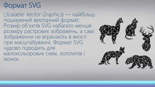 Формат SVG
(Scalable Vector Graphics) — найбільш
поширений векторний формат.
Розмір об'єктів SVG набагато менше
розміру растрових зображень, а самі
зображення не втрачають в якості
при масштабуванні. Формат SVG
чудово підходить для
малокольорових схем, логотипів і
іконок.
 