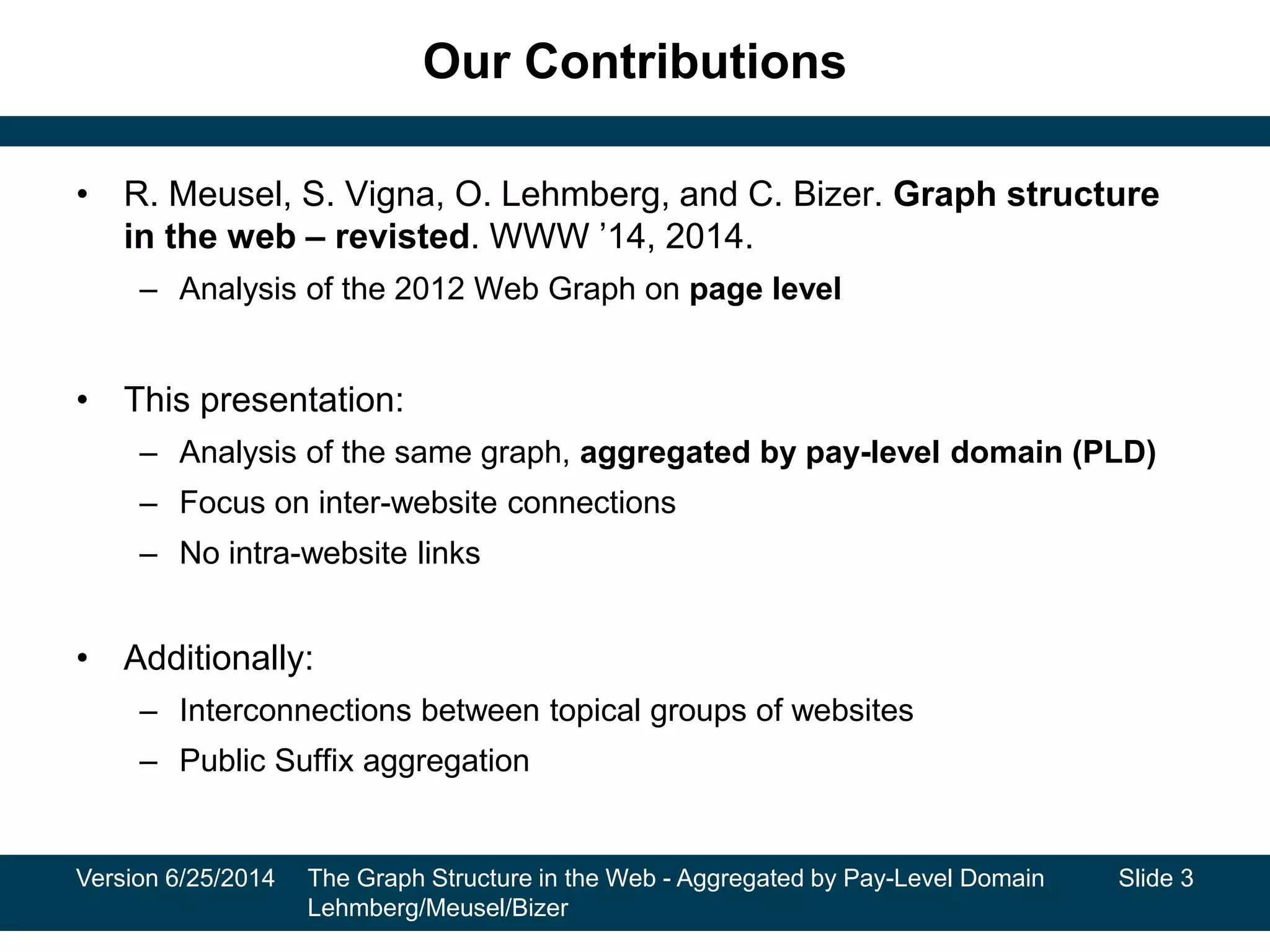 Our Contributions
• R. Meusel, S. Vigna, O. Lehmberg, and C. Bizer. Graph structure
in the web – revisted. WWW ’14, 2014.
– Analysis of the 2012 Web Graph on page level
• This presentation:
– Analysis of the same graph, aggregated by pay-level domain (PLD)
– Focus on inter-website connections
– No intra-website links
• Additionally:
– Interconnections between topical groups of websites
– Public Suffix aggregation
Version 6/25/2014 The Graph Structure in the Web - Aggregated by Pay-Level Domain
Lehmberg/Meusel/Bizer
Slide 3
 