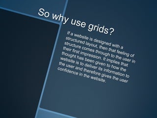 So why use grids?If a website is designed with a structured layout, then that feeling of structure comes through to the user in their first impression. It implies that thought has been given to how the website is to deliver its information to the user and therefore gives the user confidence in the website.