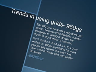 Trends in using grids–960gsThe 960 gs is no doubt a very good grid system because of its flexibility. It helps designers to quickly prototype the layout in any number of columns: 9 x 3, 3 x 3 x 3, 4 x 4 x 4 x 4, 10 x 2 col and so on. 960gs is probably the most popular grid system now and it has been used on many sites and design templates.http://960.gs/