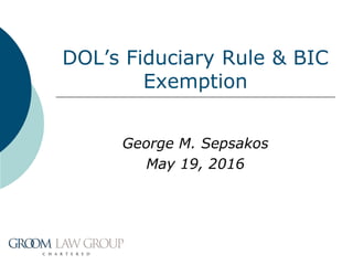 DOL’s Fiduciary Rule & BIC
Exemption
George M. Sepsakos
May 19, 2016
 