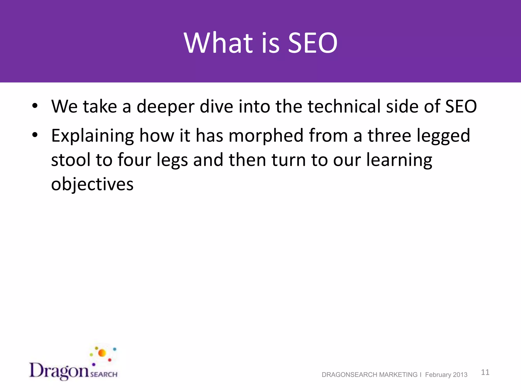 What is SEO
• We take a deeper dive into the technical side of SEO
• Explaining how it has morphed from a three legged
  stool to four legs and then turn to our learning
  objectives




2/19/2013                          DRAGONSEARCH MARKETING I February 2013   11
 