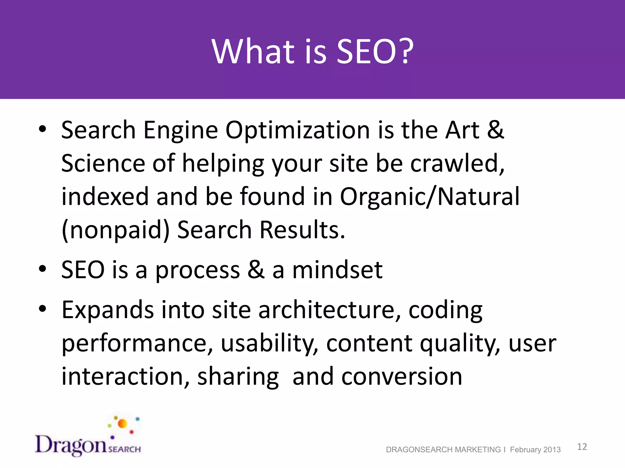 What is SEO?
• Search Engine Optimization is the Art &
  Science of helping your site be crawled,
  indexed and be found in Organic/Natural
  (nonpaid) Search Results.
• SEO is a process & a mindset
• Expands into site architecture, coding
  performance, usability, content quality, user
  interaction, sharing and conversion

2/19/2013                      DRAGONSEARCH MARKETING I February 2013   12
 