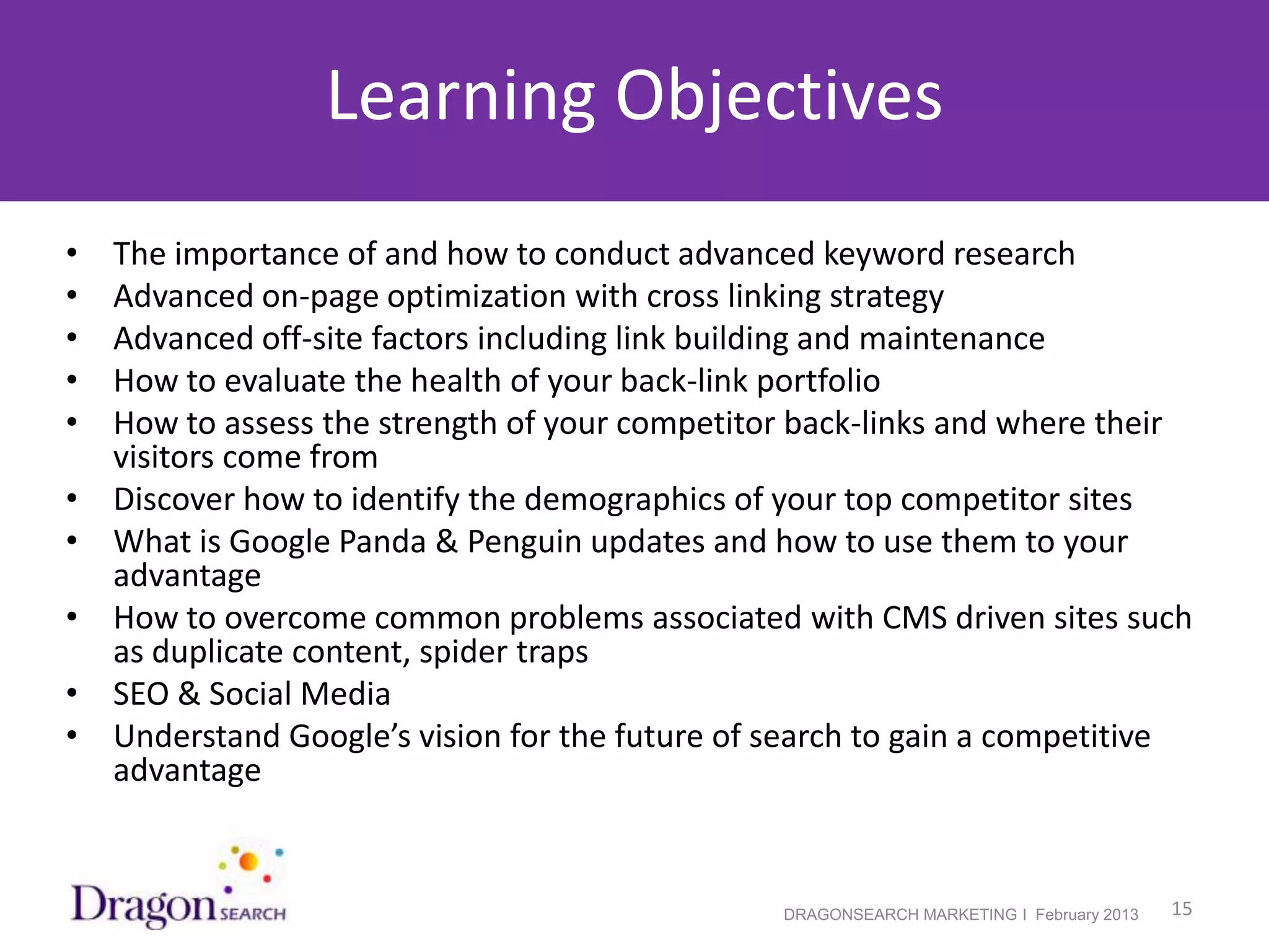 Learning Objectives
•   The importance of and how to conduct advanced keyword research
•   Advanced on-page optimization with cross linking strategy
•   Advanced off-site factors including link building and maintenance
•   How to evaluate the health of your back-link portfolio
•   How to assess the strength of your competitor back-links and where their
    visitors come from
•   Discover how to identify the demographics of your top competitor sites
•   What is Google Panda & Penguin updates and how to use them to your
    advantage
•   How to overcome common problems associated with CMS driven sites such
    as duplicate content, spider traps
•   SEO & Social Media
•   Understand Google’s vision for the future of search to gain a competitive
    advantage


2/19/2013                                        DRAGONSEARCH MARKETING I February 2013   15
 
