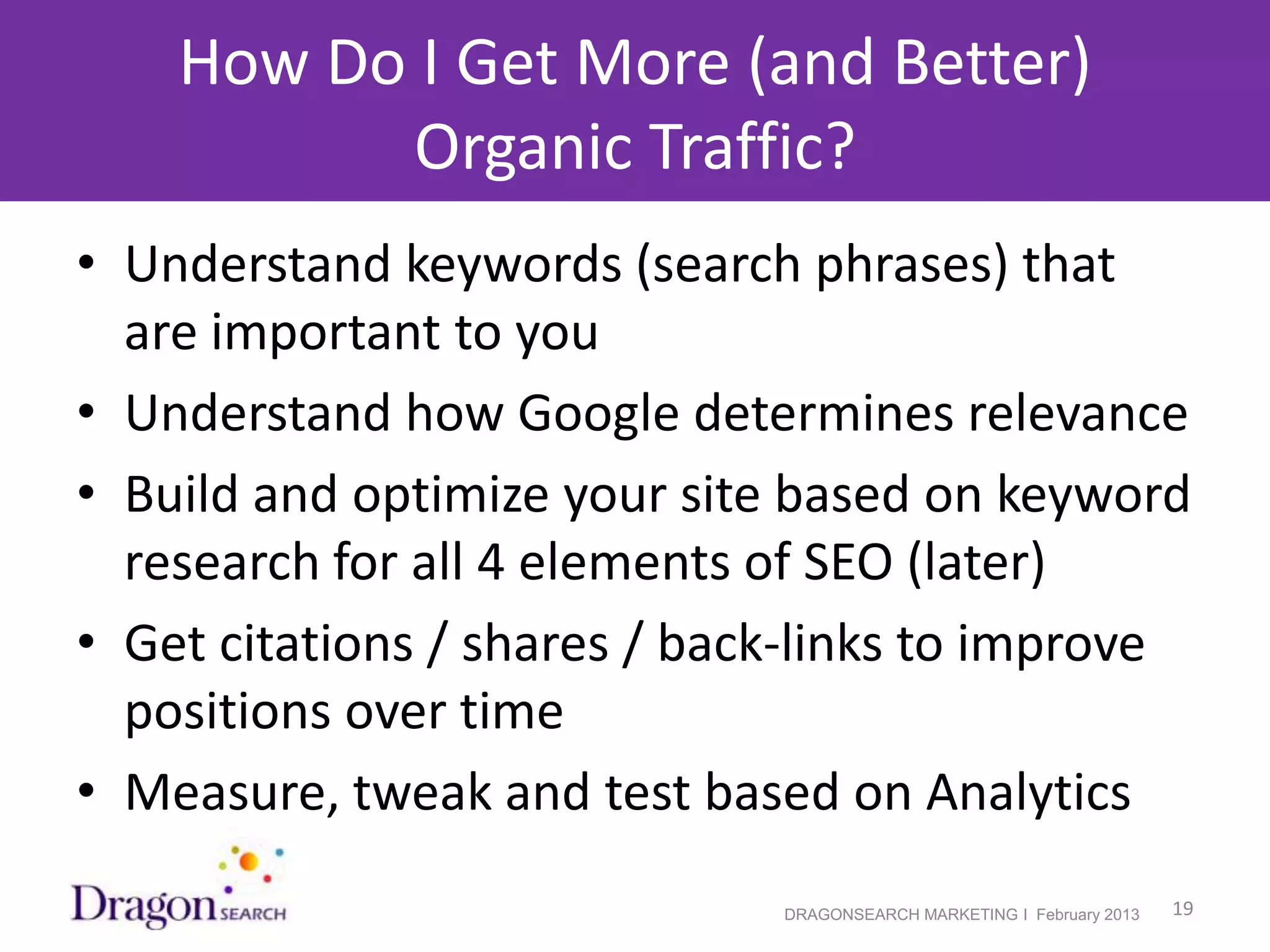 How Do I Get More (and Better)
            Organic Traffic?
• Understand keywords (search phrases) that
  are important to you
• Understand how Google determines relevance
• Build and optimize your site based on keyword
  research for all 4 elements of SEO (later)
• Get citations / shares / back-links to improve
  positions over time
• Measure, tweak and test based on Analytics
2/19/2013                     DRAGONSEARCH MARKETING I February 2013   19
 
