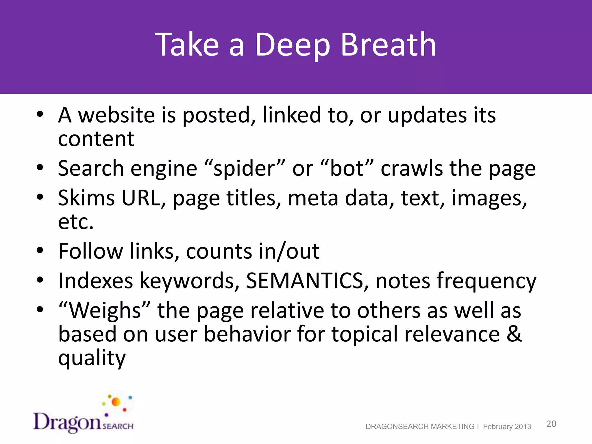 Take a Deep Breath
• A website is posted, linked to, or updates its
  content
• Search engine “spider” or “bot” crawls the page
• Skims URL, page titles, meta data, text, images,
  etc.
• Follow links, counts in/out
• Indexes keywords, SEMANTICS, notes frequency
• “Weighs” the page relative to others as well as
  based on user behavior for topical relevance &
  quality

2/19/2013                       DRAGONSEARCH MARKETING I February 2013   20
 