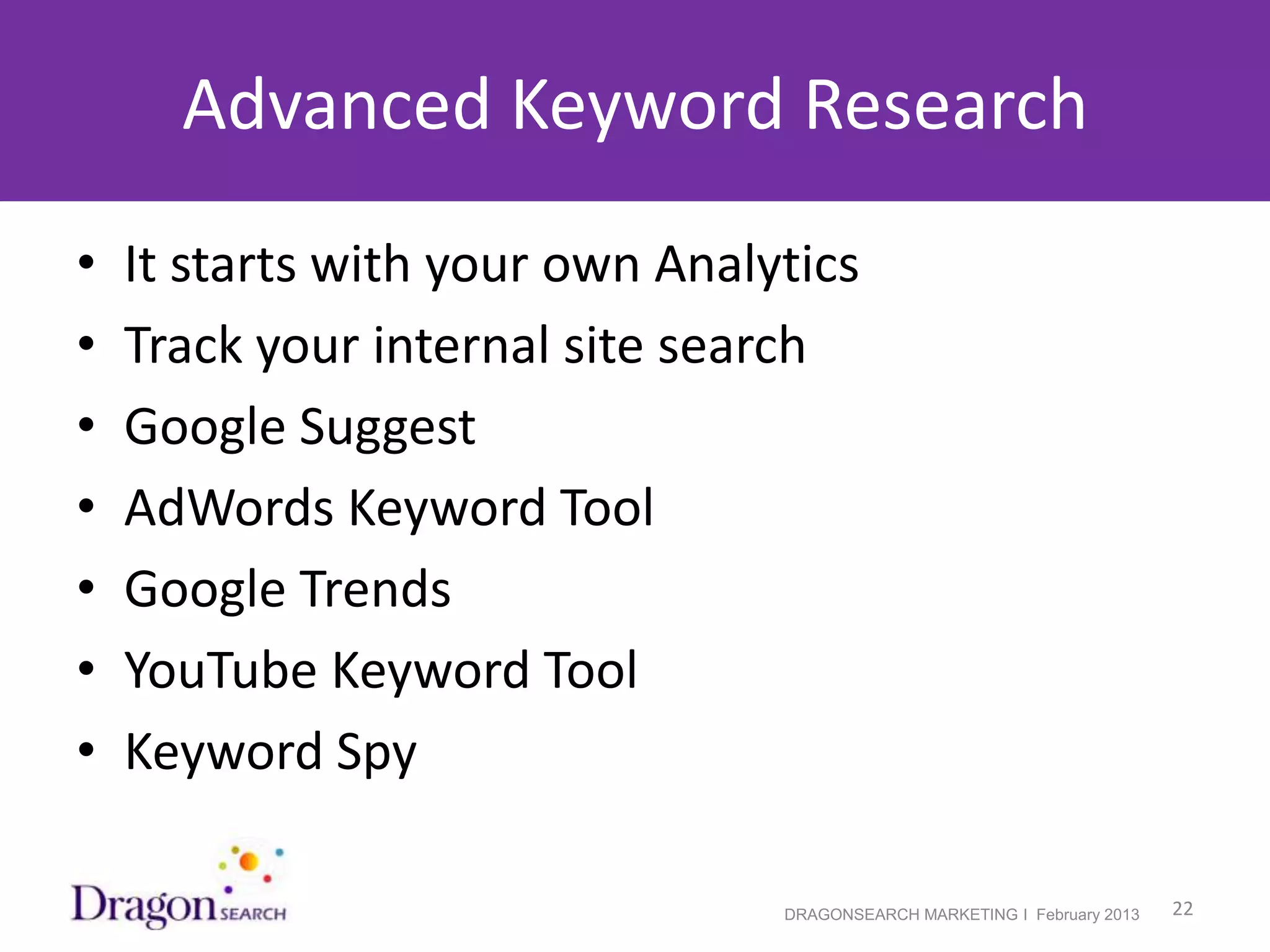 Advanced Keyword Research
•   It starts with your own Analytics
•   Track your internal site search
•   Google Suggest
•   AdWords Keyword Tool
•   Google Trends
•   YouTube Keyword Tool
•   Keyword Spy

2/19/2013                        DRAGONSEARCH MARKETING I February 2013   22
 