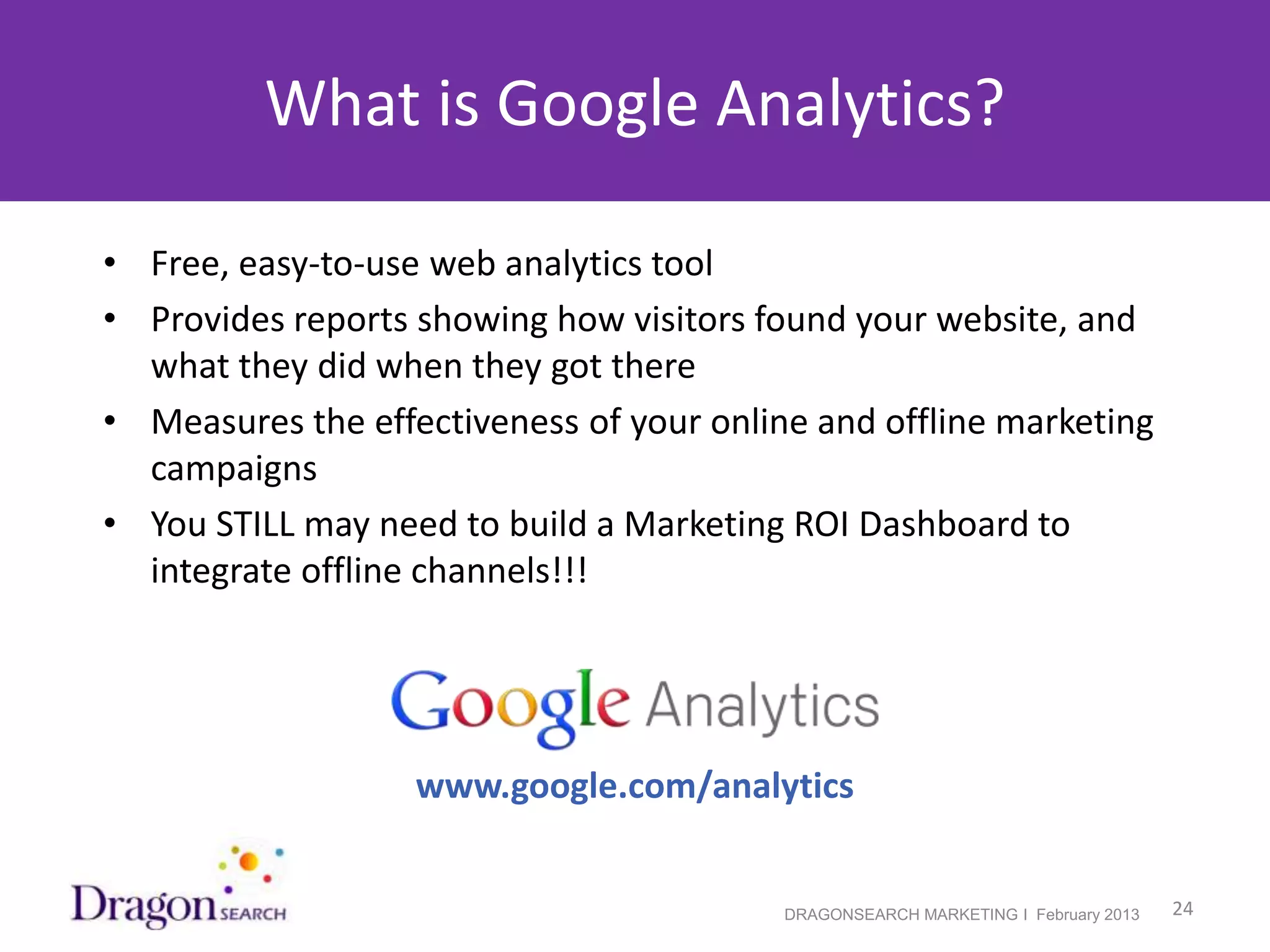 What is Google Analytics?

 • Free, easy-to-use web analytics tool
 • Provides reports showing how visitors found your website, and
   what they did when they got there
 • Measures the effectiveness of your online and offline marketing
   campaigns
 • You STILL may need to build a Marketing ROI Dashboard to
   integrate offline channels!!!




                    www.google.com/analytics


2/19/2013                                  DRAGONSEARCH MARKETING I February 2013   24
 
