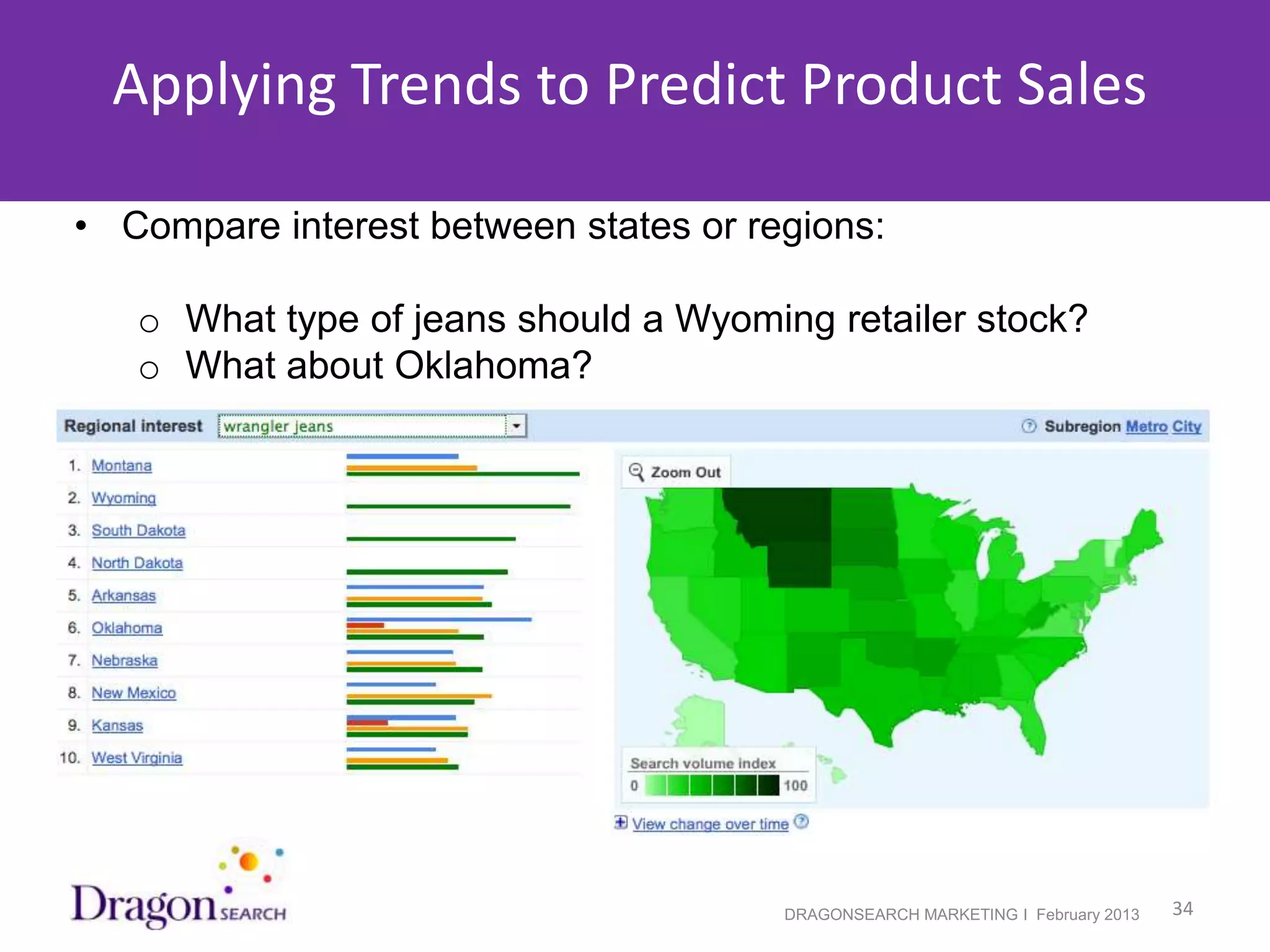 Applying Trends to Predict Product Sales

• Compare interest between states or regions:

    o What type of jeans should a Wyoming retailer stock?
    o What about Oklahoma?




2/19/2013                               DRAGONSEARCH MARKETING I February 2013   34
 