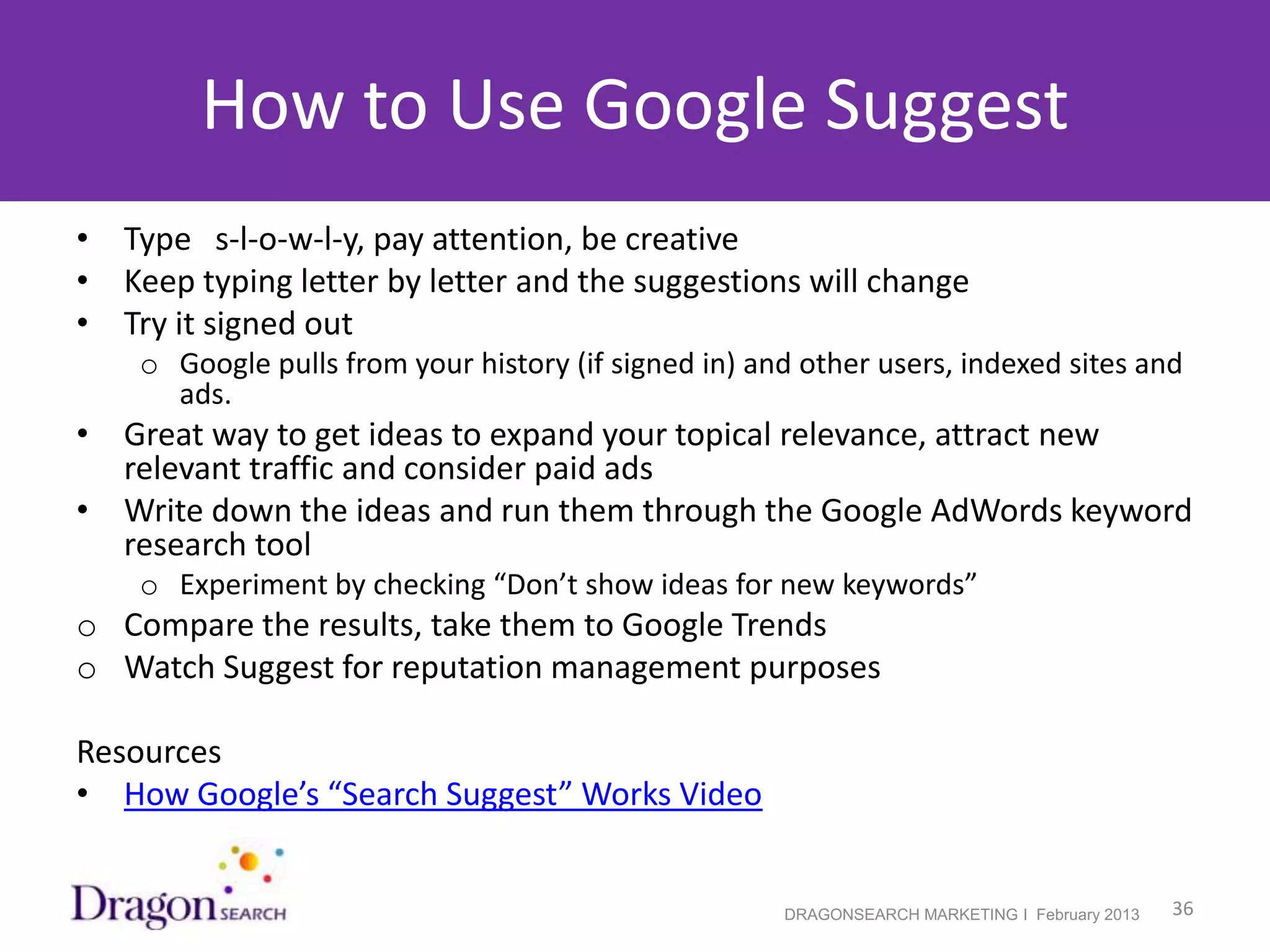 How to Use Google Suggest
• Type s-l-o-w-l-y, pay attention, be creative
• Keep typing letter by letter and the suggestions will change
• Try it signed out
    o Google pulls from your history (if signed in) and other users, indexed sites and
      ads.
• Great way to get ideas to expand your topical relevance, attract new
  relevant traffic and consider paid ads
• Write down the ideas and run them through the Google AdWords keyword
  research tool
    o Experiment by checking “Don’t show ideas for new keywords”
o Compare the results, take them to Google Trends
o Watch Suggest for reputation management purposes

Resources
• How Google’s “Search Suggest” Works Video


2/19/2013                                             DRAGONSEARCH MARKETING I February 2013   36
 
