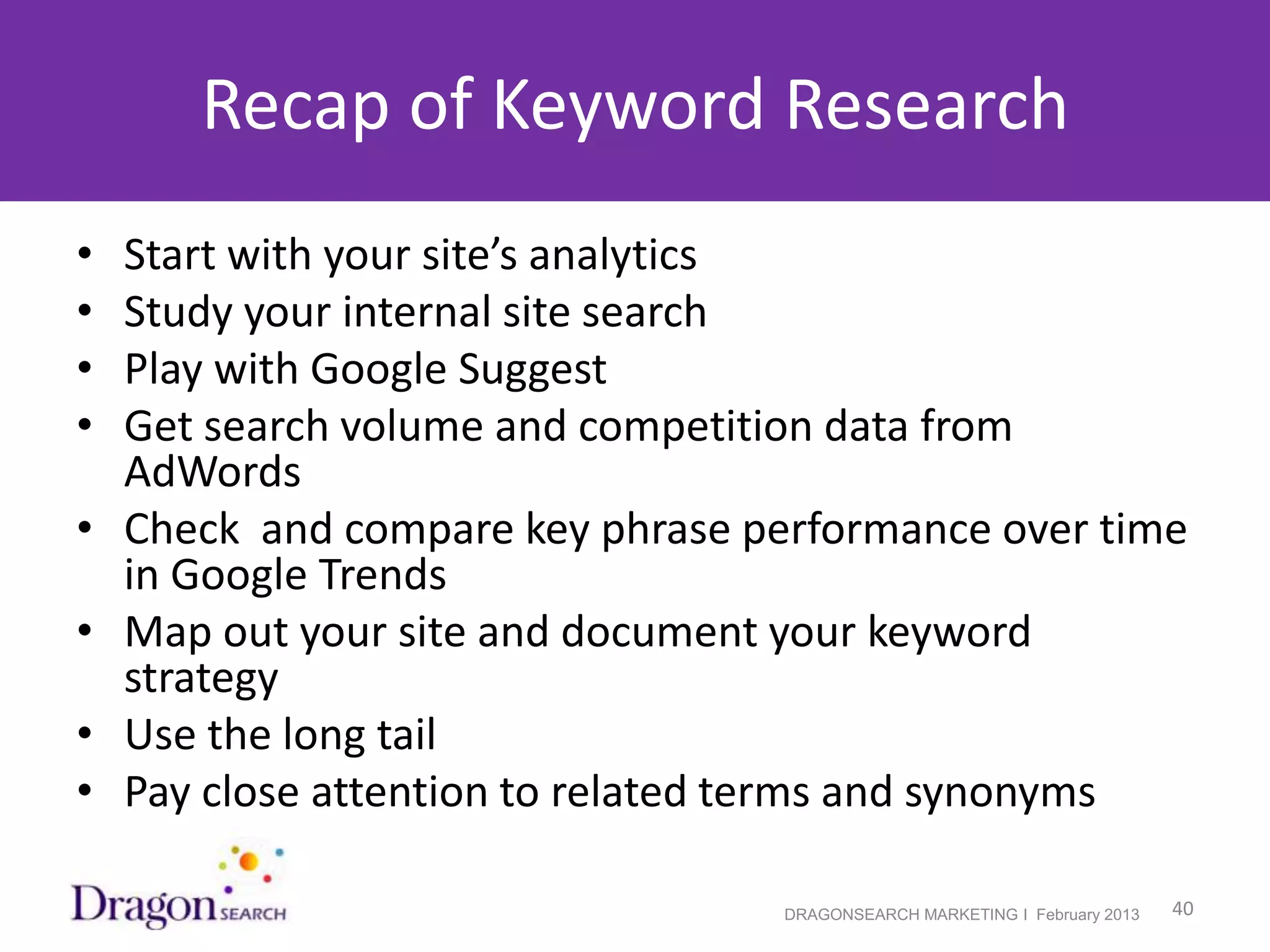 Recap of Keyword Research
•   Start with your site’s analytics
•   Study your internal site search
•   Play with Google Suggest
•   Get search volume and competition data from
    AdWords
•   Check and compare key phrase performance over time
    in Google Trends
•   Map out your site and document your keyword
    strategy
•   Use the long tail
•   Pay close attention to related terms and synonyms

2/19/2013                          DRAGONSEARCH MARKETING I February 2013   40
 