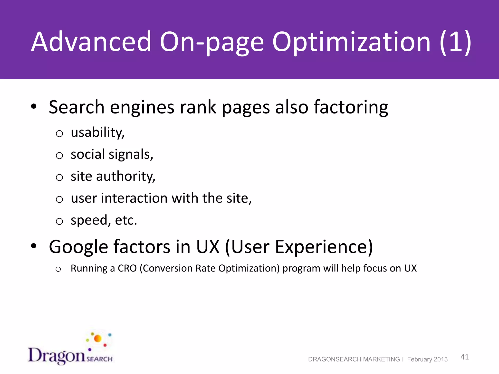 Advanced On-page Optimization (1)

• Search engines rank pages also factoring
    o   usability,
    o   social signals,
    o   site authority,
    o   user interaction with the site,
    o   speed, etc.
• Google factors in UX (User Experience)
    o Running a CRO (Conversion Rate Optimization) program will help focus on UX




2/19/2013                                                DRAGONSEARCH MARKETING I February 2013   41
 