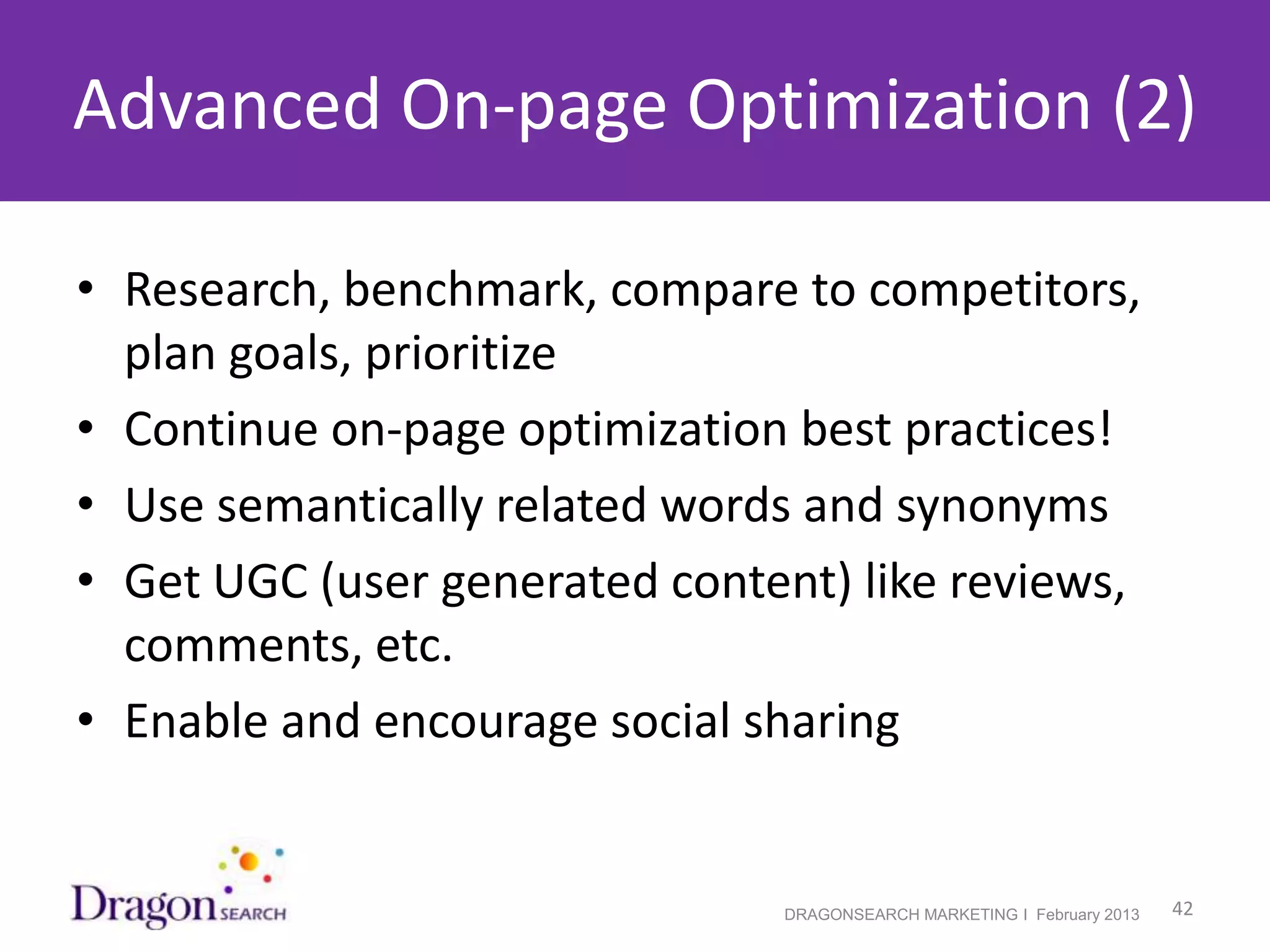 Advanced On-page Optimization (2)

• Research, benchmark, compare to competitors,
  plan goals, prioritize
• Continue on-page optimization best practices!
• Use semantically related words and synonyms
• Get UGC (user generated content) like reviews,
  comments, etc.
• Enable and encourage social sharing


2/19/2013                      DRAGONSEARCH MARKETING I February 2013   42
 