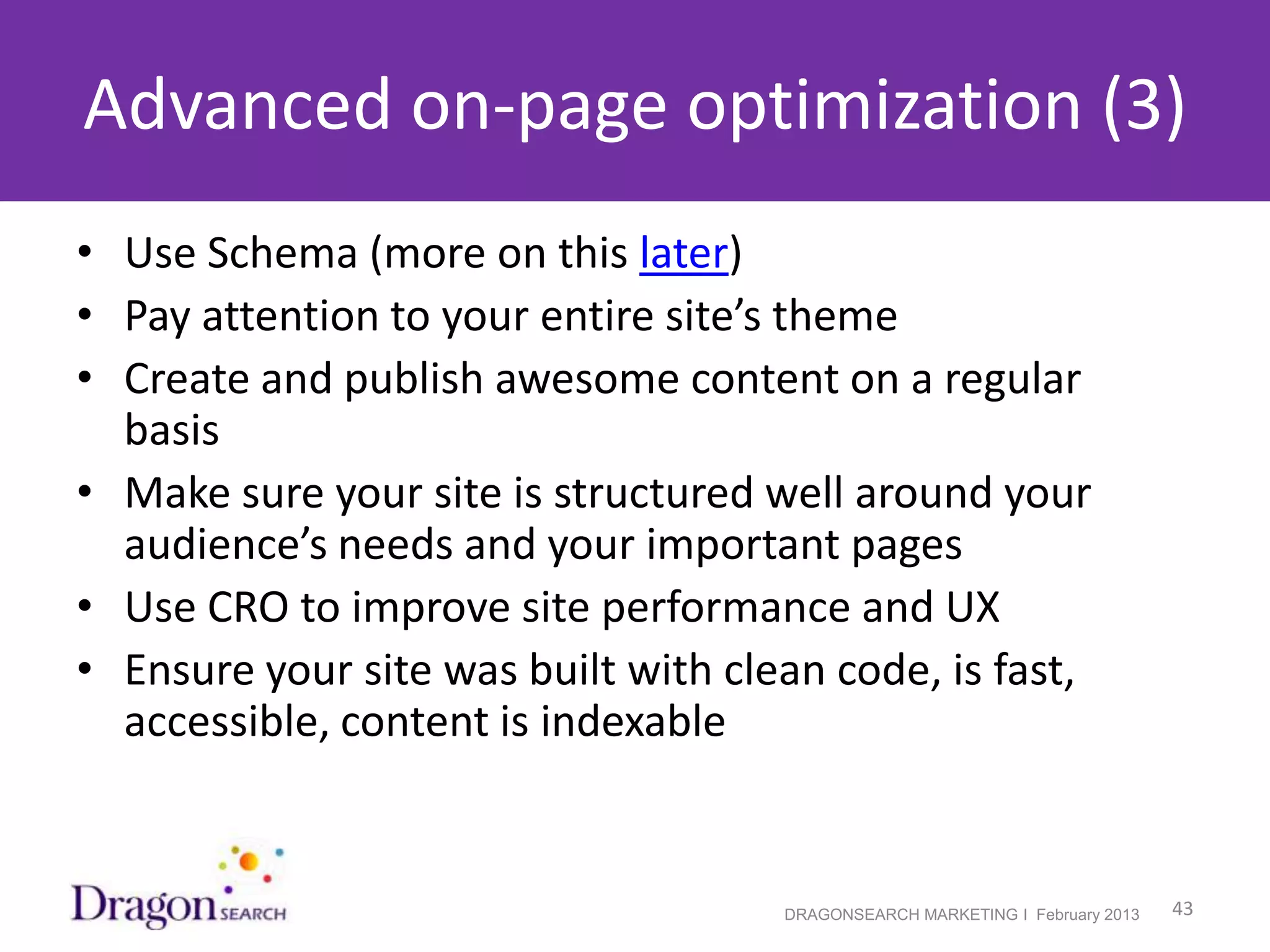 Advanced on-page optimization (3)
• Use Schema (more on this later)
• Pay attention to your entire site’s theme
• Create and publish awesome content on a regular
  basis
• Make sure your site is structured well around your
  audience’s needs and your important pages
• Use CRO to improve site performance and UX
• Ensure your site was built with clean code, is fast,
  accessible, content is indexable


2/19/2013                            DRAGONSEARCH MARKETING I February 2013   43
 