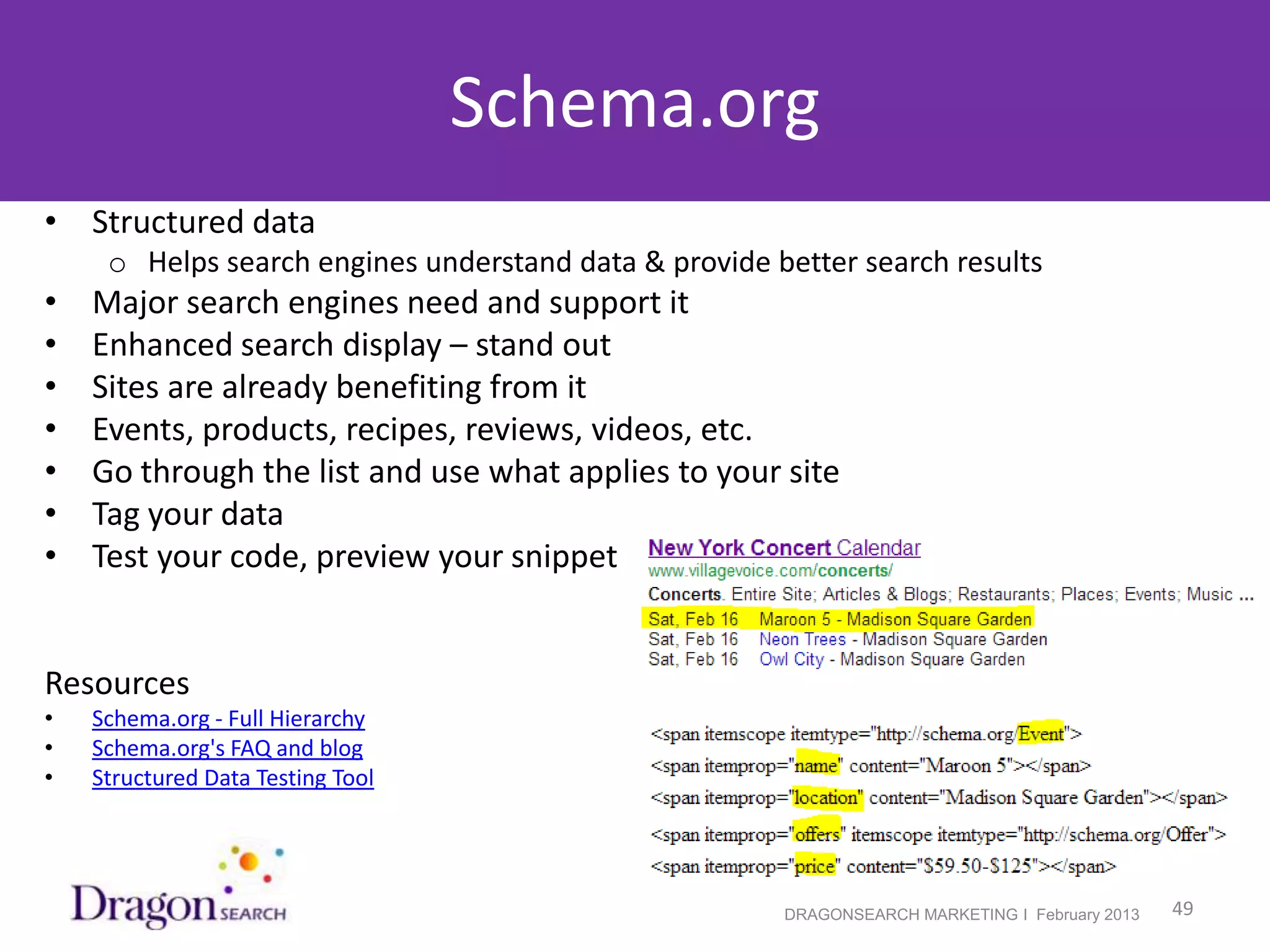 Schema.org
• Structured data
      o Helps search engines understand data & provide better search results
•    Major search engines need and support it
•    Enhanced search display – stand out
•    Sites are already benefiting from it
•    Events, products, recipes, reviews, videos, etc.
•    Go through the list and use what applies to your site
•    Tag your data
•    Test your code, preview your snippet


Resources
•    Schema.org - Full Hierarchy
•    Schema.org's FAQ and blog
•    Structured Data Testing Tool




    2/19/2013                                           DRAGONSEARCH MARKETING I February 2013   49
 