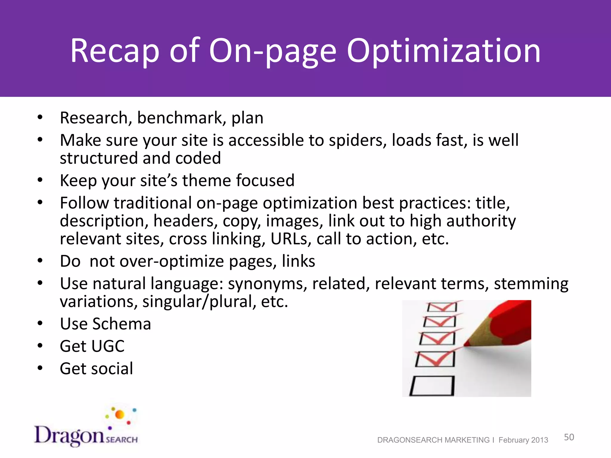 Recap of On-page Optimization
• Research, benchmark, plan
• Make sure your site is accessible to spiders, loads fast, is well
  structured and coded
• Keep your site’s theme focused
• Follow traditional on-page optimization best practices: title,
  description, headers, copy, images, link out to high authority
  relevant sites, cross linking, URLs, call to action, etc.
• Do not over-optimize pages, links
• Use natural language: synonyms, related, relevant terms, stemming
  variations, singular/plural, etc.
• Use Schema
• Get UGC
• Get social


2/19/2013                                 DRAGONSEARCH MARKETING I February 2013   50
 