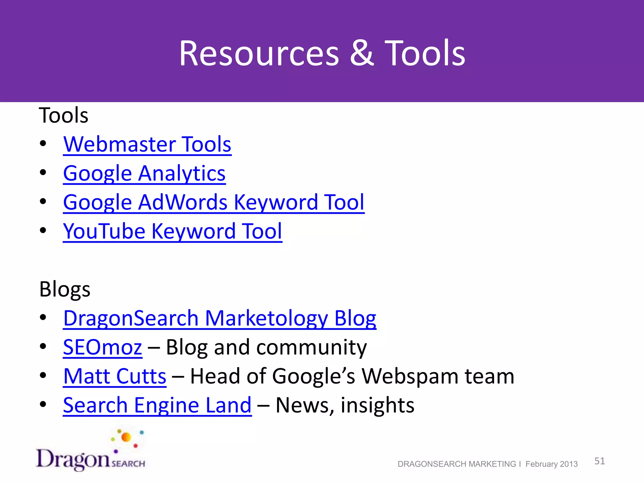 Resources & Tools
Tools
• Webmaster Tools
• Google Analytics
• Google AdWords Keyword Tool
• YouTube Keyword Tool

Blogs
• DragonSearch Marketology Blog
• SEOmoz – Blog and community
• Matt Cutts – Head of Google’s Webspam team
• Search Engine Land – News, insights

2/19/2013                        DRAGONSEARCH MARKETING I February 2013   51
 