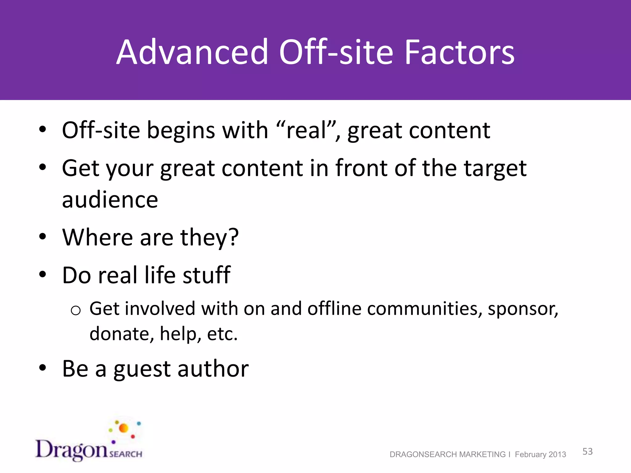 Advanced Off-site Factors
• Off-site begins with “real”, great content
• Get your great content in front of the target
  audience
• Where are they?
• Do real life stuff
    o Get involved with on and offline communities, sponsor,
      donate, help, etc.
• Be a guest author


2/19/2013                               DRAGONSEARCH MARKETING I February 2013   53
 