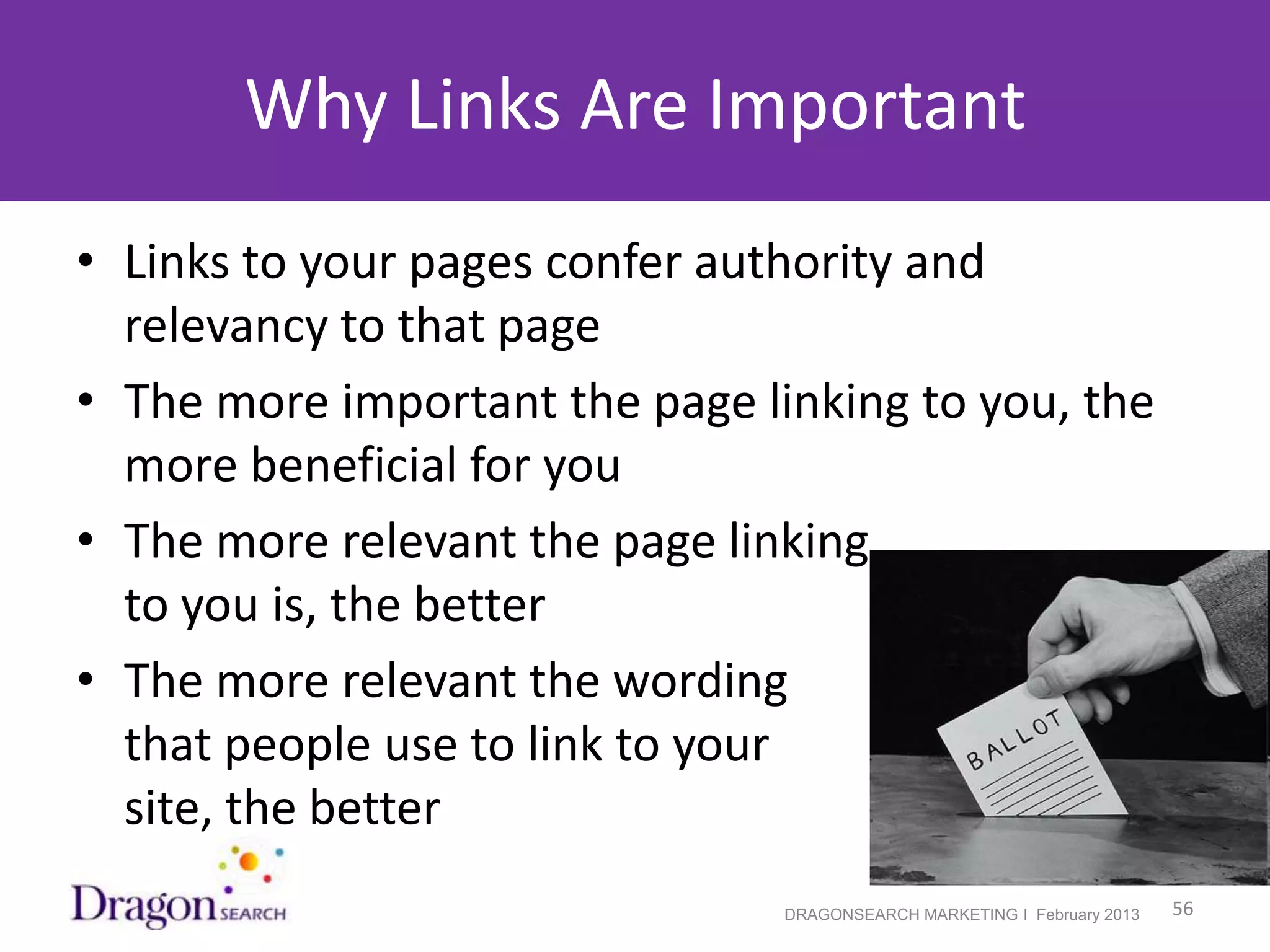Why Links Are Important
• Links to your pages confer authority and
  relevancy to that page
• The more important the page linking to you, the
  more beneficial for you
• The more relevant the page linking
  to you is, the better
• The more relevant the wording
  that people use to link to your
  site, the better
2/19/2013                       DRAGONSEARCH MARKETING I February 2013   56
 