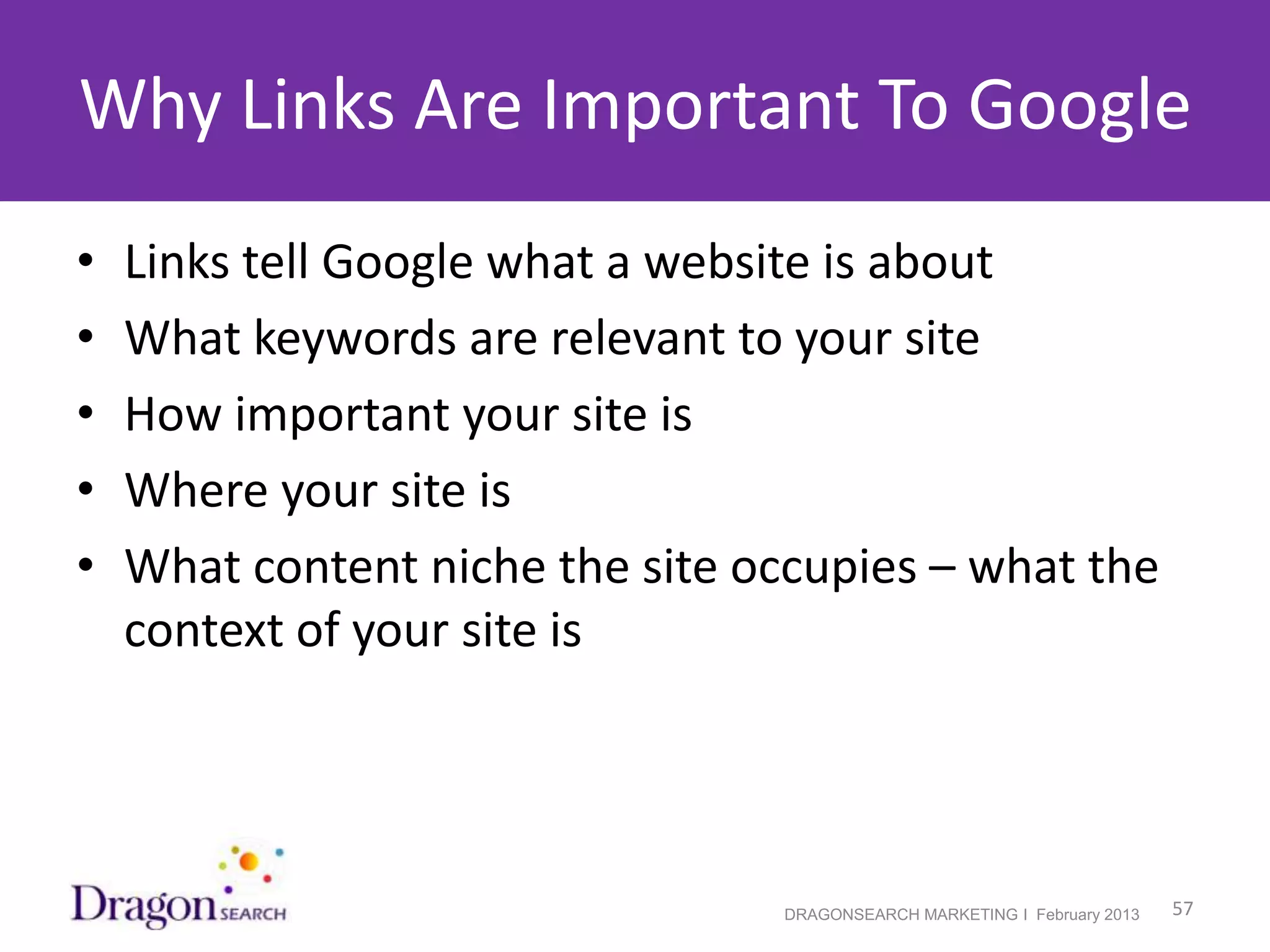Why Links Are Important To Google
•   Links tell Google what a website is about
•   What keywords are relevant to your site
•   How important your site is
•   Where your site is
•   What content niche the site occupies – what the
    context of your site is




2/19/2013                        DRAGONSEARCH MARKETING I February 2013   57
 