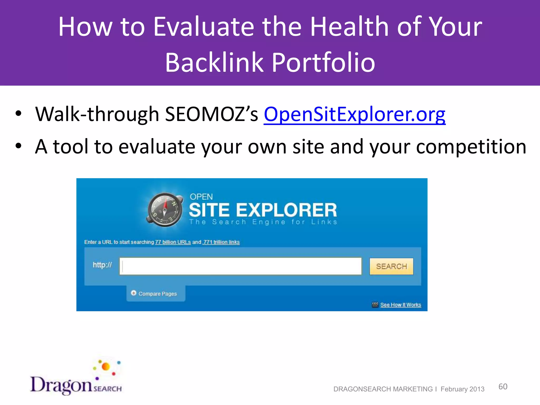 How to Evaluate the Health of Your
            Backlink Portfolio
• Walk-through SEOMOZ’s OpenSitExplorer.org
• A tool to evaluate your own site and your competition




 2/19/2013                        DRAGONSEARCH MARKETING I February 2013   60
 