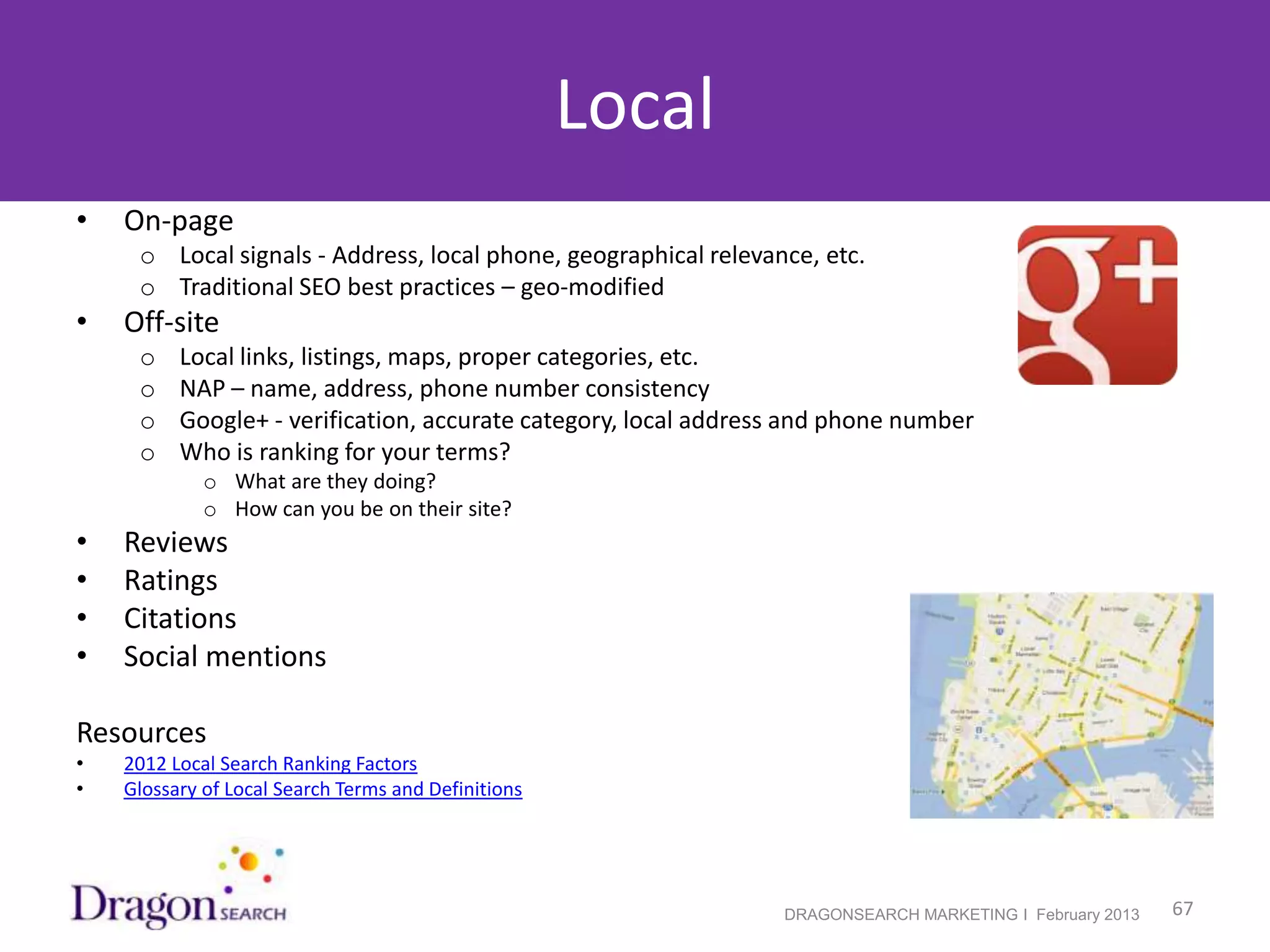 Local
•   On-page
     o Local signals - Address, local phone, geographical relevance, etc.
     o Traditional SEO best practices – geo-modified
•   Off-site
     o    Local links, listings, maps, proper categories, etc.
     o    NAP – name, address, phone number consistency
     o    Google+ - verification, accurate category, local address and phone number
     o    Who is ranking for your terms?
             o What are they doing?
             o How can you be on their site?
•   Reviews
•   Ratings
•   Citations
•   Social mentions

Resources
•   2012 Local Search Ranking Factors
•   Glossary of Local Search Terms and Definitions




2/19/2013                                                        DRAGONSEARCH MARKETING I February 2013   67
 