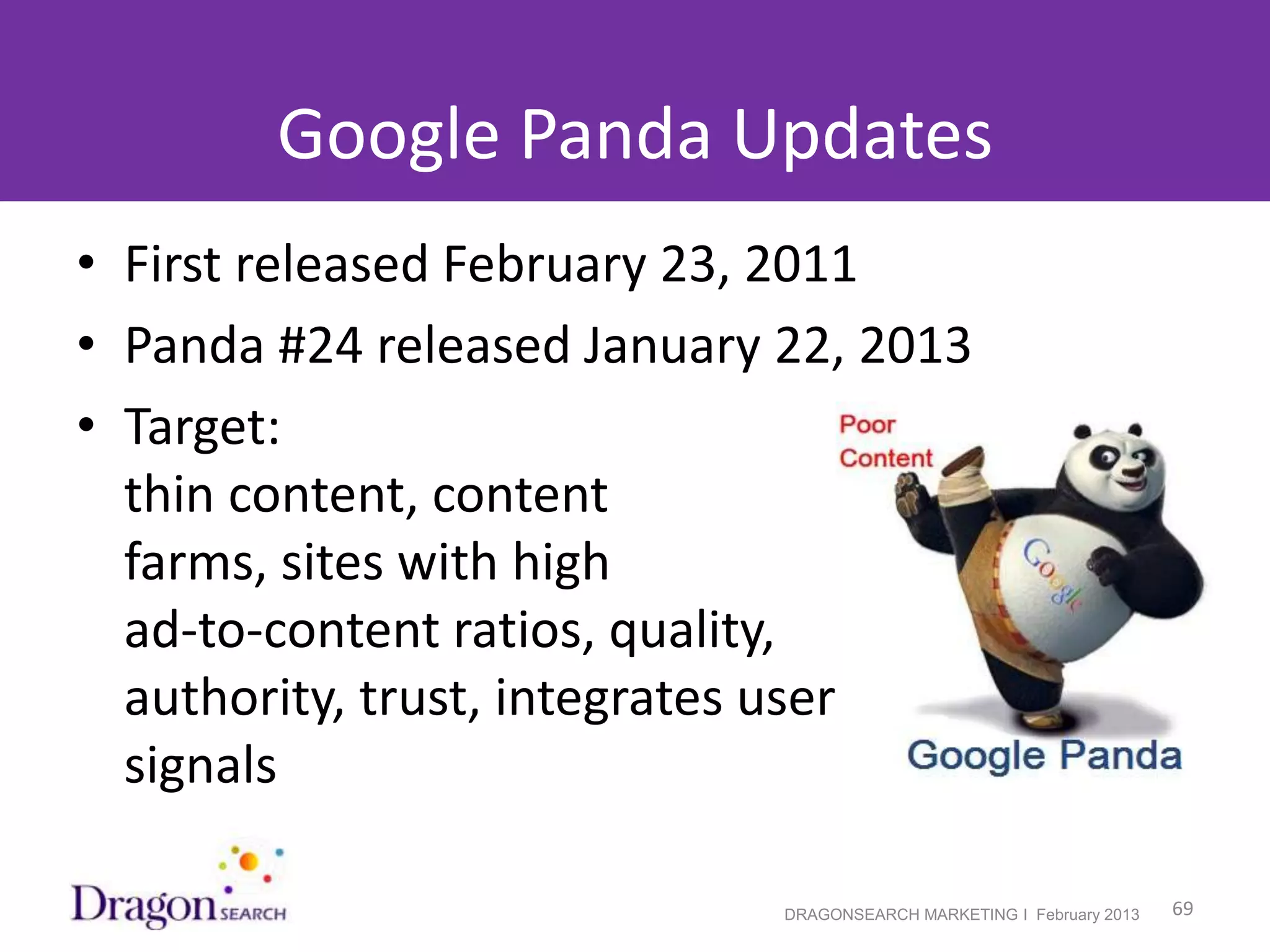 Google Panda Updates
• First released February 23, 2011
• Panda #24 released January 22, 2013
• Target:
  thin content, content
  farms, sites with high
  ad-to-content ratios, quality,
  authority, trust, integrates user
  signals

2/19/2013                    DRAGONSEARCH MARKETING I February 2013   69
 