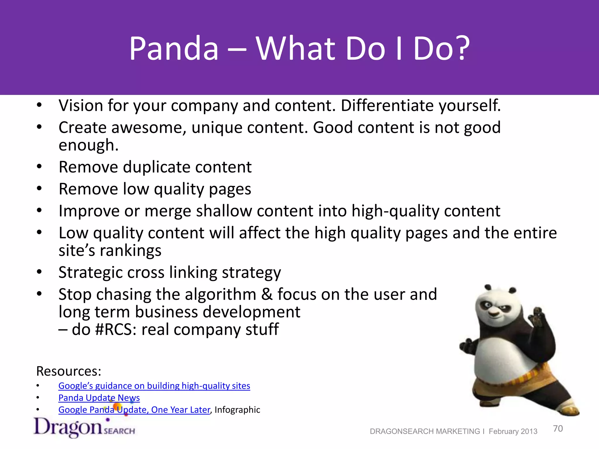 Panda – What Do I Do?
• Vision for your company and content. Differentiate yourself.
• Create awesome, unique content. Good content is not good
  enough.
• Remove duplicate content
• Remove low quality pages
• Improve or merge shallow content into high-quality content
• Low quality content will affect the high quality pages and the entire
  site’s rankings
• Strategic cross linking strategy
• Stop chasing the algorithm & focus on the user and
  long term business development
  – do #RCS: real company stuff

Resources:
•   Google’s guidance on building high-quality sites
•   Panda Update News
•   Google Panda Update, One Year Later, Infographic

2/19/2013                                              DRAGONSEARCH MARKETING I February 2013   70
 