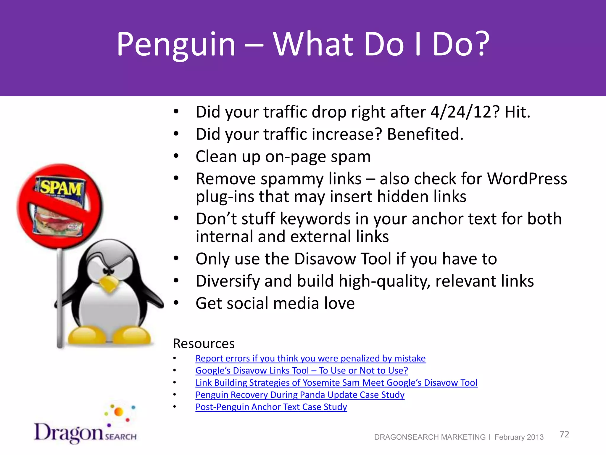 Penguin – What Do I Do?
               •   Did your traffic drop right after 4/24/12? Hit.
               •   Did your traffic increase? Benefited.
               •   Clean up on-page spam
               •   Remove spammy links – also check for WordPress
                   plug-ins that may insert hidden links
               •   Don’t stuff keywords in your anchor text for both
                   internal and external links
               •   Only use the Disavow Tool if you have to
               •   Diversify and build high-quality, relevant links
               •   Get social media love

               Resources
               •   Report errors if you think you were penalized by mistake
               •   Google’s Disavow Links Tool – To Use or Not to Use?
               •   Link Building Strategies of Yosemite Sam Meet Google’s Disavow Tool
               •   Penguin Recovery During Panda Update Case Study
               •   Post-Penguin Anchor Text Case Study

2/19/2013                                                    DRAGONSEARCH MARKETING I February 2013   72
 