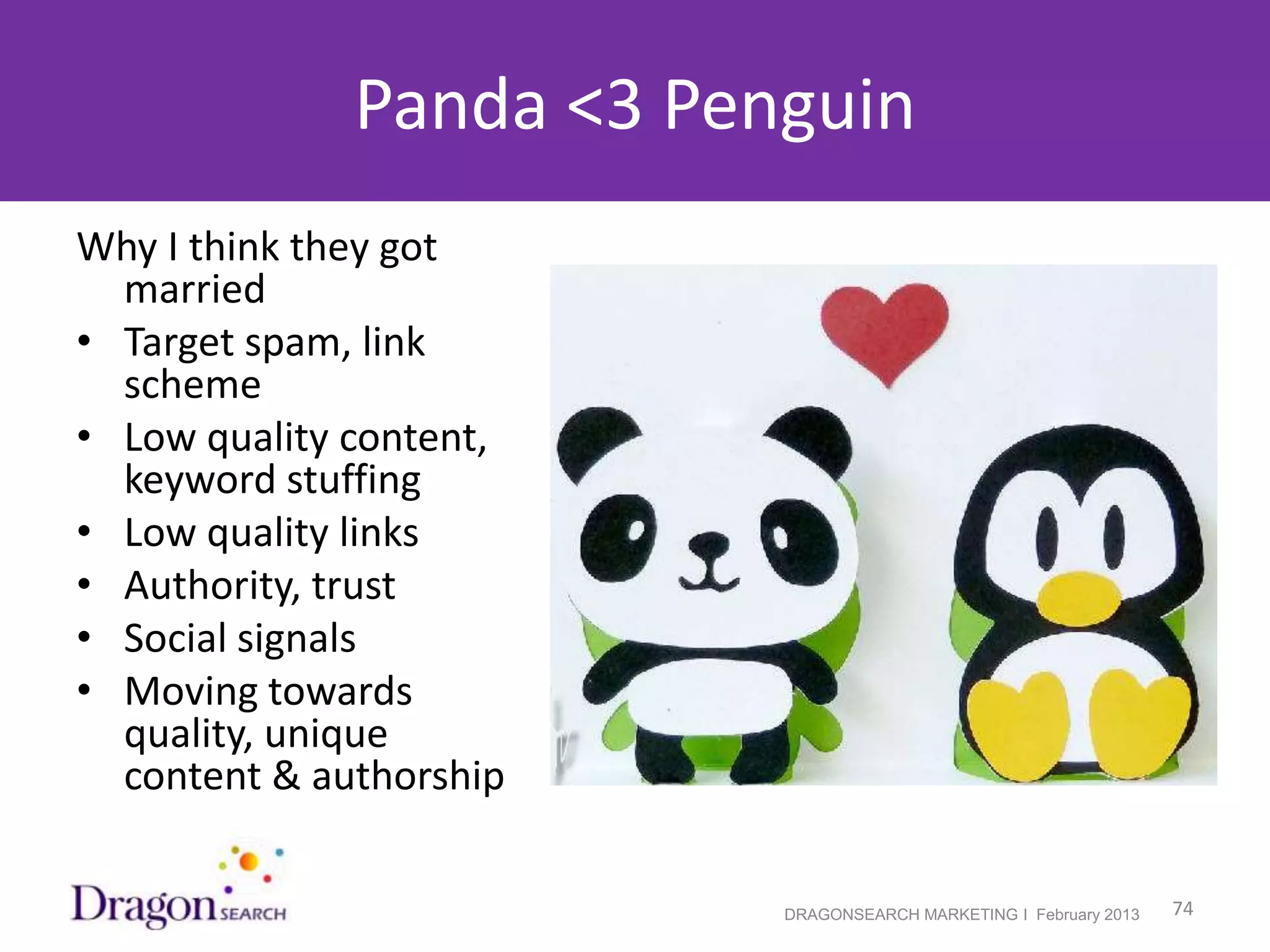 Panda <3 Penguin
Why I think they got
  married
• Target spam, link
  scheme
• Low quality content,
  keyword stuffing
• Low quality links
• Authority, trust
• Social signals
• Moving towards
  quality, unique
  content & authorship

2/19/2013                 DRAGONSEARCH MARKETING I February 2013   74
 