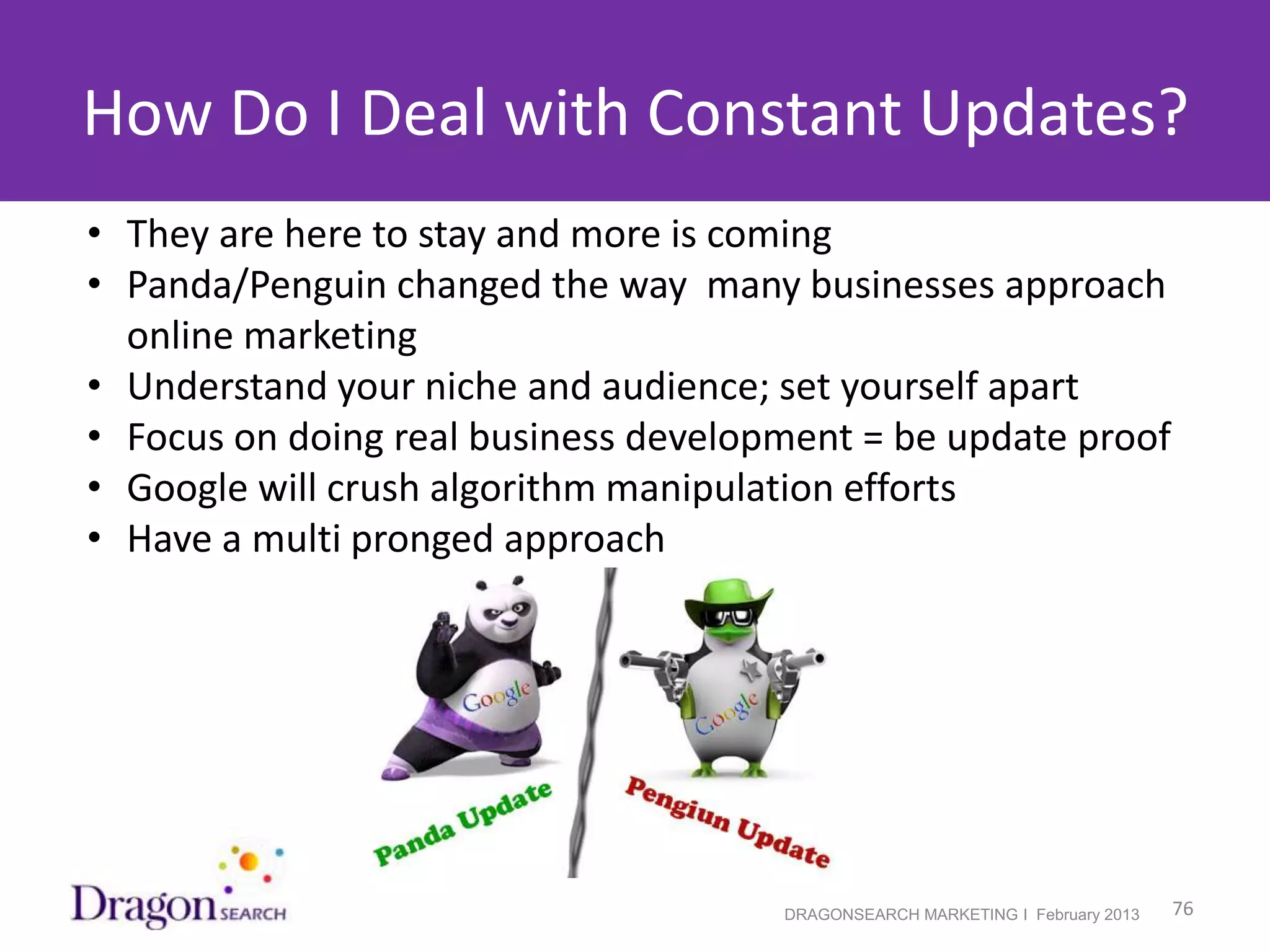 How Do I Deal with Constant Updates?
• They are here to stay and more is coming
• Panda/Penguin changed the way many businesses approach
  online marketing
• Understand your niche and audience; set yourself apart
• Focus on doing real business development = be update proof
• Google will crush algorithm manipulation efforts
• Have a multi pronged approach




2/19/2013                             DRAGONSEARCH MARKETING I February 2013   76
 