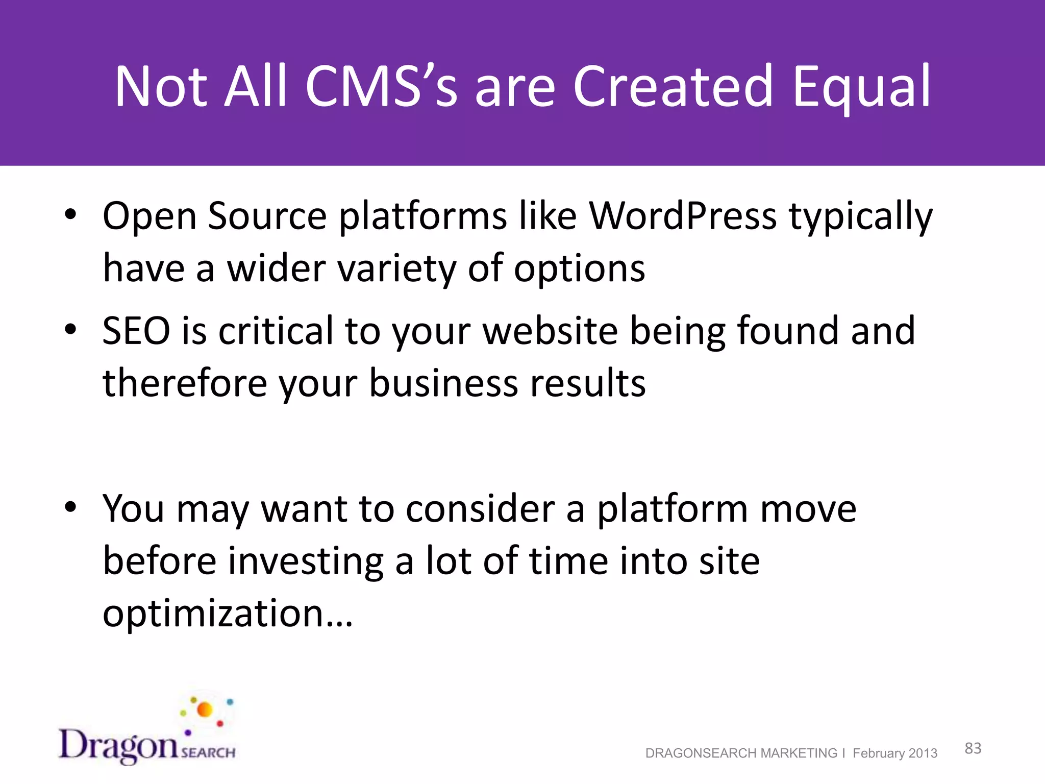 Not All CMS’s are Created Equal
• Open Source platforms like WordPress typically
  have a wider variety of options
• SEO is critical to your website being found and
  therefore your business results

• You may want to consider a platform move
  before investing a lot of time into site
  optimization…

2/19/2013                       DRAGONSEARCH MARKETING I February 2013   83
 
