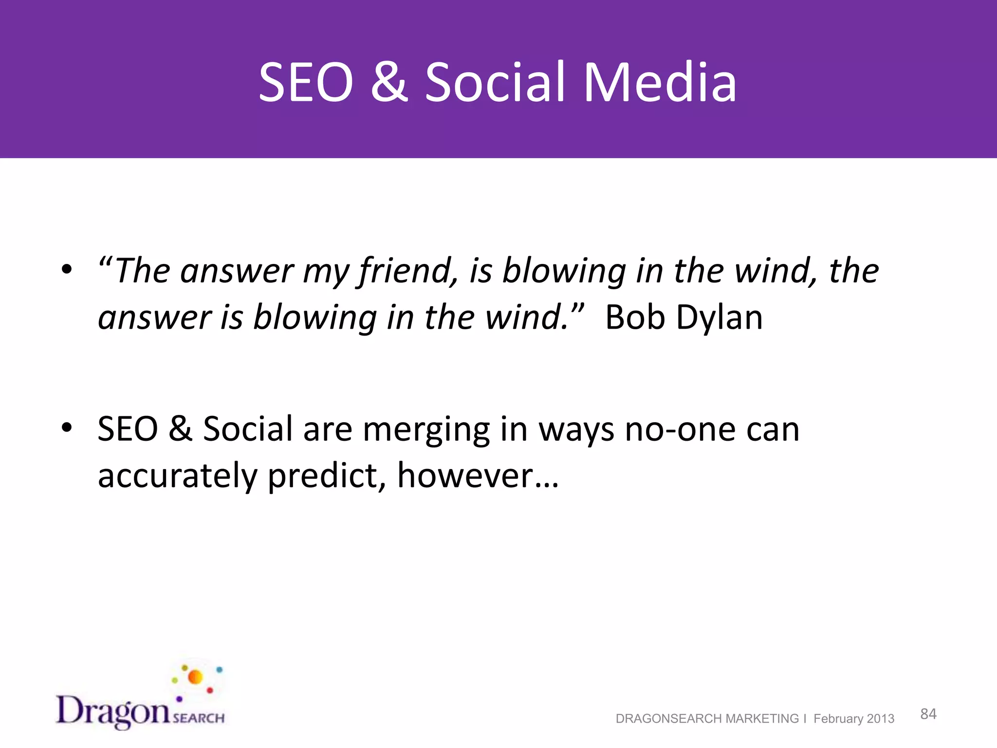 SEO & Social Media

• “The answer my friend, is blowing in the wind, the
  answer is blowing in the wind.” Bob Dylan

• SEO & Social are merging in ways no-one can
  accurately predict, however…




2/19/2013                          DRAGONSEARCH MARKETING I February 2013   84
 