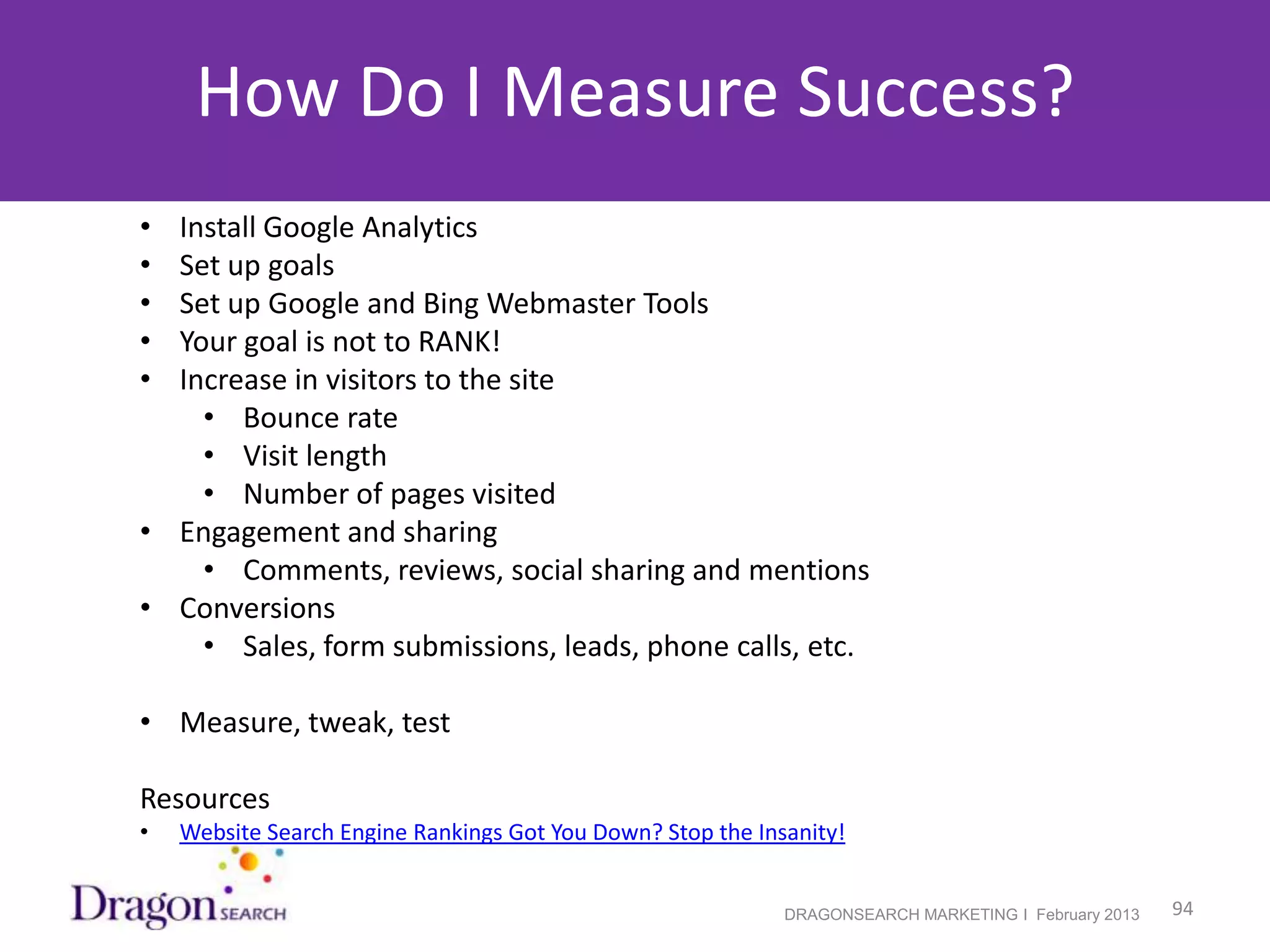 How Do I Measure Success?
    • Install Google Analytics
    • Set up goals
    • Set up Google and Bing Webmaster Tools
    • Your goal is not to RANK!
    • Increase in visitors to the site
        • Bounce rate
        • Visit length
        • Number of pages visited
    • Engagement and sharing
        • Comments, reviews, social sharing and mentions
    • Conversions
        • Sales, form submissions, leads, phone calls, etc.

    • Measure, tweak, test

    Resources
    •   Website Search Engine Rankings Got You Down? Stop the Insanity!


2/19/2013                                                        DRAGONSEARCH MARKETING I February 2013   94
 