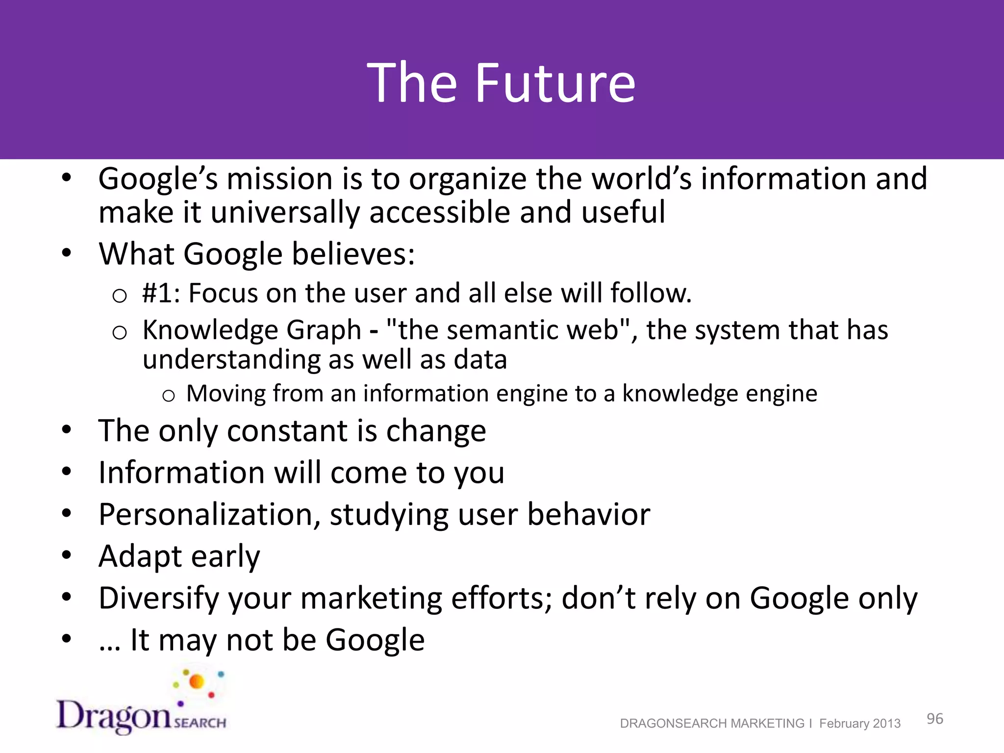 The Future
• Google’s mission is to organize the world’s information and
  make it universally accessible and useful
• What Google believes:
    o #1: Focus on the user and all else will follow.
    o Knowledge Graph - "the semantic web", the system that has
      understanding as well as data
        o Moving from an information engine to a knowledge engine
•   The only constant is change
•   Information will come to you
•   Personalization, studying user behavior
•   Adapt early
•   Diversify your marketing efforts; don’t rely on Google only
•   … It may not be Google

2/19/2013                                      DRAGONSEARCH MARKETING I February 2013   96
 