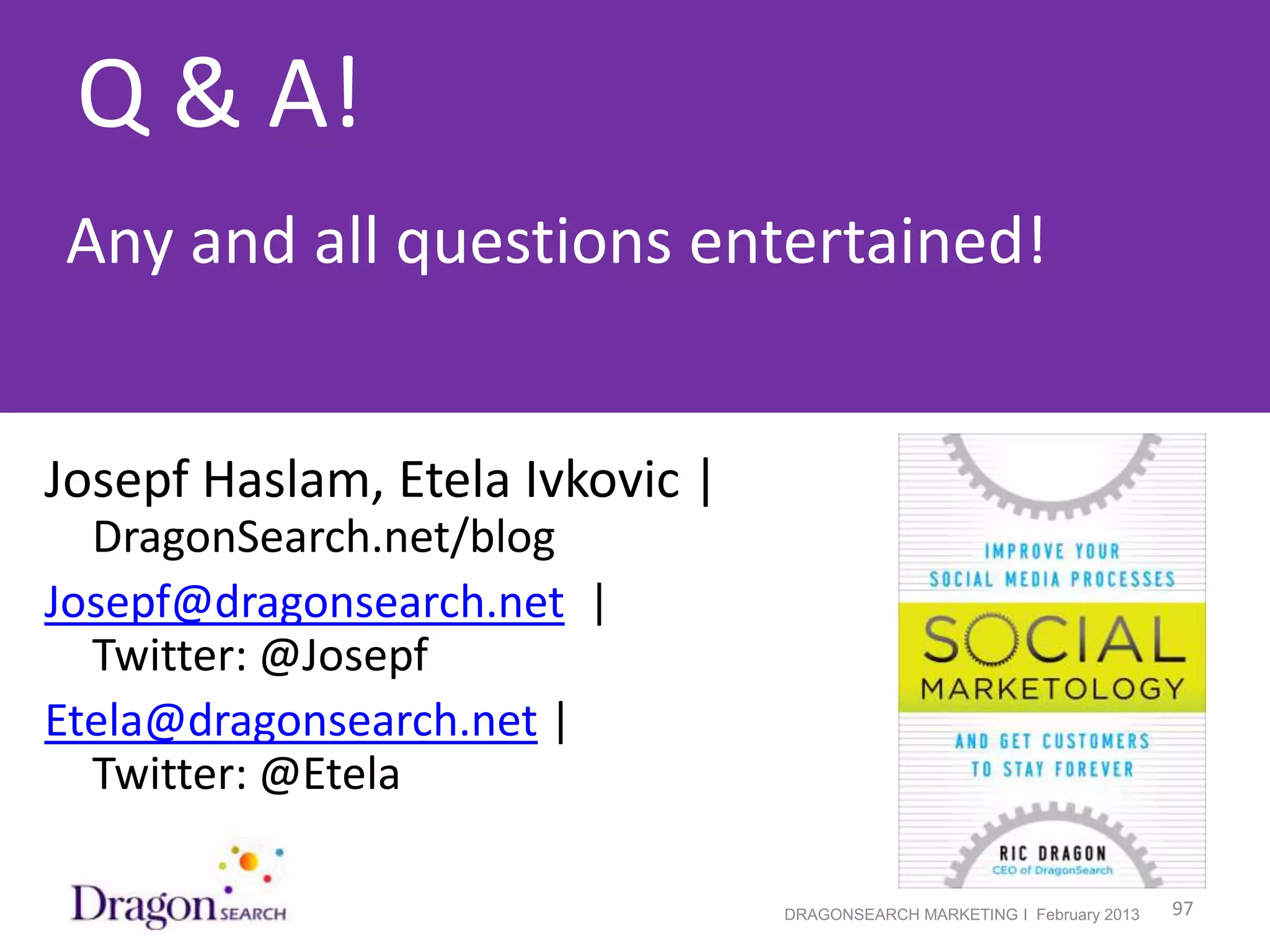 Q & A!
Any and all questions entertained!


Josepf Haslam, Etela Ivkovic |
  DragonSearch.net/blog
Josepf@dragonsearch.net |
  Twitter: @Josepf
Etela@dragonsearch.net |
  Twitter: @Etela

 2/19/2013                       DRAGONSEARCH MARKETING I February 2013   97
 