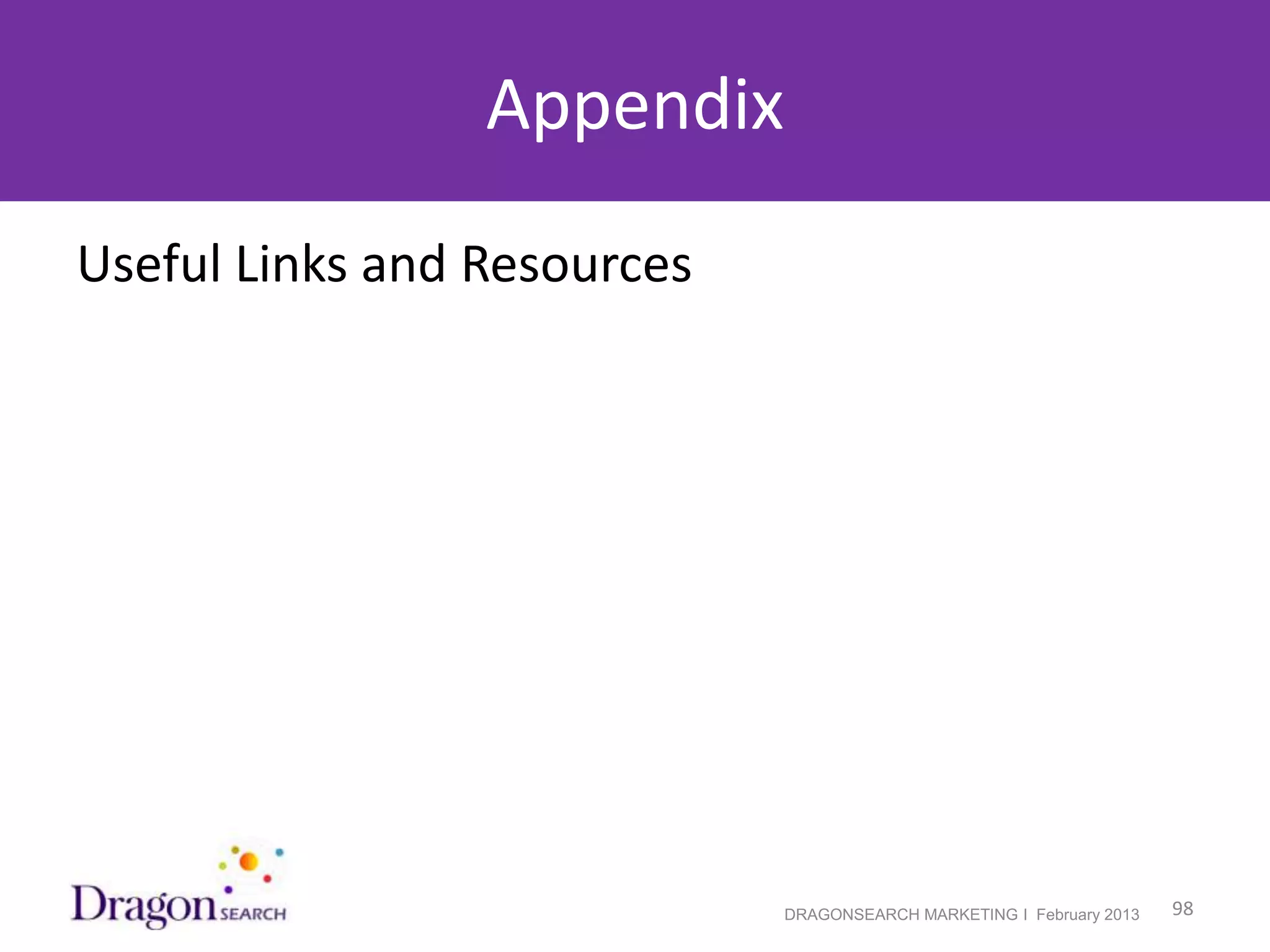 Appendix - Useful Links and Resources
• DragonSearch’s blog
• Josepf’s Scoop.it and Josepf’s Pinterest

•   Keyword Rich Domain Names – Should You Invest?
•   7 Is The New 10? Google Showing Fewer Results & More From Same Domain
•   Search quality highlights: 65 changes for August and September
•    Report errors if you think you were penalized by mistake
•    Google’s Disavow Links Tool – To Use or Not to Use?
•    Link Building Strategies of Yosemite Sam Meet Google’s Disavow Tool
•    Penguin Recovery During Panda Update Case Study
•    Post-Penguin Anchor Text Case Study
•     Google’s Link Schemes Guidelines
•    Website Search Engine Rankings Got You Down? Stop the Insanity!
•    Google’s guidance on building high-quality sites
•    Panda Update News
•    Google Panda Update, One Year Later, Infographic
•    Schema.org - Full Hierarchy
•    Schema.org's FAQ and blog
•    Structured Data Testing Tool


2/19/2013                                                   DRAGONSEARCH MARKETING I February 2013   98
 